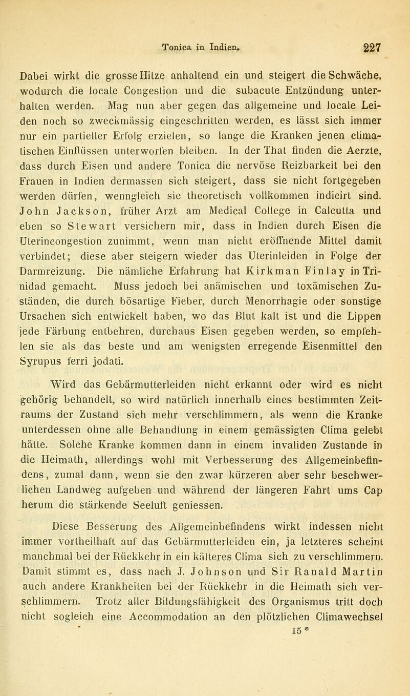 Tooica in Indien* $27 Dabei wirkt die grosse Hitze anhaltend ein und steigert die Schwäche, wodurch die Joeale Congestion und die subacute Entzündung unter- halten werden. Mag nun aber gegen das allgemeine und locale Lei- den noch so zweckmässig eingeschritten werden, es lässt sich immer nur ein partieller Erl'olg erzielen, so lange die Kranken jenen clima- tischen Einflüssen unterworfen bleiben. In der That finden die Aerzte, dass durch Eisen und andere Tonica die nervöse Reizbarkeit bei den Frauen in Indien dermassen sich steigert, dass sie nicht forlgegeben werden dürfen, wenngleich sie theoretisch vollkommen indicirt sind. John Jackson, früher Arzt am Medical College in Caicutta und eben so Stewart versichern mir, dass in Indien durch Eisen die Ulerincongestion zunimmt, wenn man nicht eröffnende Mittel damit verbindet; diese aber steigern wieder das Uterinleiden in Folge der Darmreizung. Die nämliche Erfahrung hat Kirkman Finlay in Tri- nidad gemacht. Muss jedoch bei anämischen und toxämischen Zu- ständen, die durch bösartige Fieber, durch Menorrhagie oder sonstige Ursachen sich entwickelt haben, wo das Blut kalt ist und die Lippen jede Färbung entbehren, durchaus Eisen gegeben werden, so empfeh- len sie als das beste und am wenigsten erregende Eisenmittel den Syrupus ferri jodati. Wird das Gebärmutterleiden nicht erkannt oder wird es nicht gehörig behandelt, so wird natürhch innerhalb eines bestimmten Zeit- raums der Zustand sich mehr verschlimmern, als wenn die Kranke unterdessen ohne alle Behandlung in einem gemässigten Clima gelebt hätte. Solche Kranke kommen dann in einem invaliden Zustande in die Heimath, allerdings wohl mit Verbesserung des Allgemeinbefin- dens, zumal dann, wenn sie den zwar kürzeren aber sehr beschwer- lichen Landweg aufgeben und während der längeren Fahrt ums Cap herum die stärkende Seeluft geniessen. Diese Besserung des Allgemeinbefindens wirkt indessen nicht immer vortheilhaft auf das Gebärmutterleiden ein, ja letzteres scheint manchmal bei der Rückkehr in ein kälteres Clima sich zu verschlimmern. Damit stimmt es, dass nach J. Johnson und Sir Ranald Martin auch andere Krankheilen bei der Rückkehr in die Heimath sich ver- schlimmern. Trotz aller Bildungsfähigkeit des Organismus tritt doch nicht sogleich eine Accommodation an den plötzhchen Climawechsel 15*
