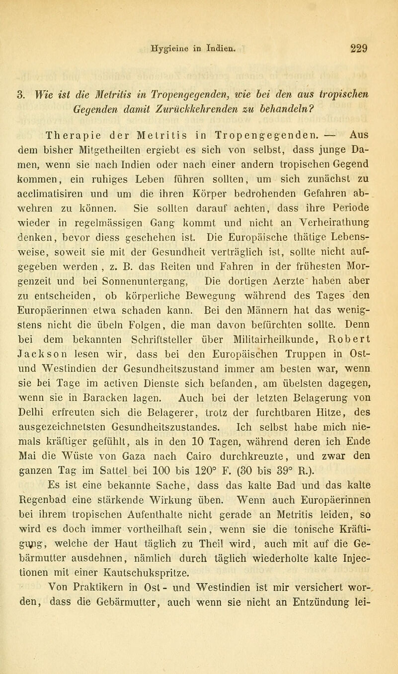 3. Wie ist die Metritis in Tropengegenden, loie bei den aus tropischen Gegenden damit Zurückkehrenden zu behandeln? Therapie der Metritis in Tropengegenden. — Aus dem bisher Mitg-etheilten ergiebt es sich von selbst, dass junge Da- men, wenn sie nach Indien oder nach einer andern tropischen Gegend kommen, ein ruhiges Leben führen sollten, um sich zunächst zu acclimatisiren und um die ihren Körper bedrohenden Gefahren ab-. wehren zu können. Sie sollten darauf achten, dass ihre Periode wieder in regelmässigen Gang kommt und nicht an Verheirathung denken, bevor diess geschehen ist. Die Europäische thätige Lebens- weise, soweit sie mit der Gesundheit verträglich ist, sollte nicht auf- gegeben werden , z. B. das Reiten und Fahren in der frühesten Mor- genzeit und bei Sonnenuntergang, Die dortigen Aerzte~ haben aber zu entscheiden, ob körperliche Bewegung während des Tages den Europäerinnen etwa schaden kann. Bei den Männern hat das wenig- stens nicht die Übeln Folgen, die man davon befürchten sollte. Denn bei dem bekannten Schriftsteller über Militairheilkunde, Robert Jackson lesen wir, dass bei den Europäischen Truppen in Ost- und Westindien der Gesundheitszustand immer am besten war, wenn sie bei Tage im activen Dienste sich befanden, am übelsten dagegen, wenn sie in Baracken lagen. Auch bei der letzten Belagerung von Delhi erfreuten sich die Belagerer, trotz der furchtbaren Hitze, des ausgezeichnetsten Gesundheitszustandes. Ich selbst habe mich nie- mals kräftiger gefühlt, als in den 10 Tagen, während deren ich Ende Mai die Wüste von Gaza nach Cairo durchkreuzte, und zwar den ganzen Tag im Sattel bei 100 bis 120° F. (30 bis 39° R.). Es ist eine bekannte Sache, dass das kalte Bad und das kalte Regenbad eine stärkende Wirkung üben. Wenn auch Europäerinnen bei ihrem tropischen Aufenthalte nicht gerade an Metritis leiden, so wird es doch immer vortheilhaft sein, wenn sie die tonische Kräfti- gnjng, welche der Haut täglich zu Theil wird, auch mit auf die Ge- bärmutter ausdehnen, nämlich durch täglich wiederholte kalte Injec- tionen mit einer Kautschukspritze. Von Praktikern in Ost - und Westindien ist mir versichert wor- den, dass die Gebärmutter, auch wenn sie nicht an Entzündung lei-