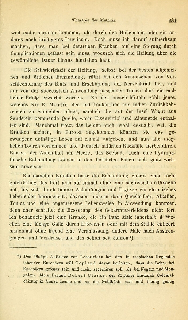 weit mehr herunter kommen, als durch den Höllenstein oder ein an- deres noch kräftigeres Causticum. Doch muss ich darauf aufmerksam machen, dass man bei derartigen Kranken auf eine Störung durch Complicalionen gefasst sein muss, wodurch sich die Heilung über die gewöhnliche Dauer hinaus hinziehen kann. Die Schwierigkeit der Heilung, selbst bei der besten allgemei- nen und örtlichen Behandlung, rührt bei den Anämischen von Ver- schlechterung des Bluts und Erschöpfung der Nervenkraft her, und nur von der successiven Anwendung passender Tonica darf ein end- licher Erfolg erwartet werden. Zu den besten Mitteln zählt jenes, welches Sir R. Martin den mit Leukorrhoe aus Indien Zurückkeh- renden zu empfehlen pflegt, nämlich die auf der Insel Wight aus Sandstein kommende Quelle, worin Eisenvitriol und Alaunerde enthal- ten sind. Manchmal trotzt das Leiden auch wohl deshalb, weil die Kranken meinen, in Europa angekommen könnten sie das ge- zwungene unthätige Leben auf einmal aufgeben, und nun alle mög- lichen Touren vornehmen und dadurch natürlich Rückfälle herbeiführen. Reisen, der Aufenthalt am Meere, das Seebad, auch eine hydropa- thische Behandlung können in den berührten Fällen sich ganz wirk- sam erweisen. Bei manchen Kranken hatte die Behandlung zuerst einen recht guten Erfolg, das hört aber auf einmal ohne eine nachweisbare Ursache auf, bis sich durch biliöse Anhäufungen und Ergüsse ein chronisches Leberleiden herausstellt; dagegen müssen dann Quecksilber, Alkalien, Tonica und eine angemessene Lebensweise in Anwendung kommen, denn eher schreitet die Besserung des Gebärmutterleidens nicht fort. Ich behandele jetzt eine Kranke, die ein Paar Male innerhalb 4 Wo- chen eine Menge Galle durch Erbrechen oder mit dem Stuhle entleert, manchmal ohne irgend eine Veranlassung, andere Male nach Anstren- gungen und Verdruss, und das schon seit Jahren*). *) Das häufige Auftreten von Leberleiden bei den in tropischen Gegenden lebenden Europäern will Copland davon herleiten, dass die Leber bei Europäern grösser sein und mehr secerniren soll, als bei Negern und Mon- golen. Mein Freund Robert Clarke, der 22 Jahre hindurch Colonial- chirurg in Sierra Leone und an der Goldküste war ?jnd häufig genug