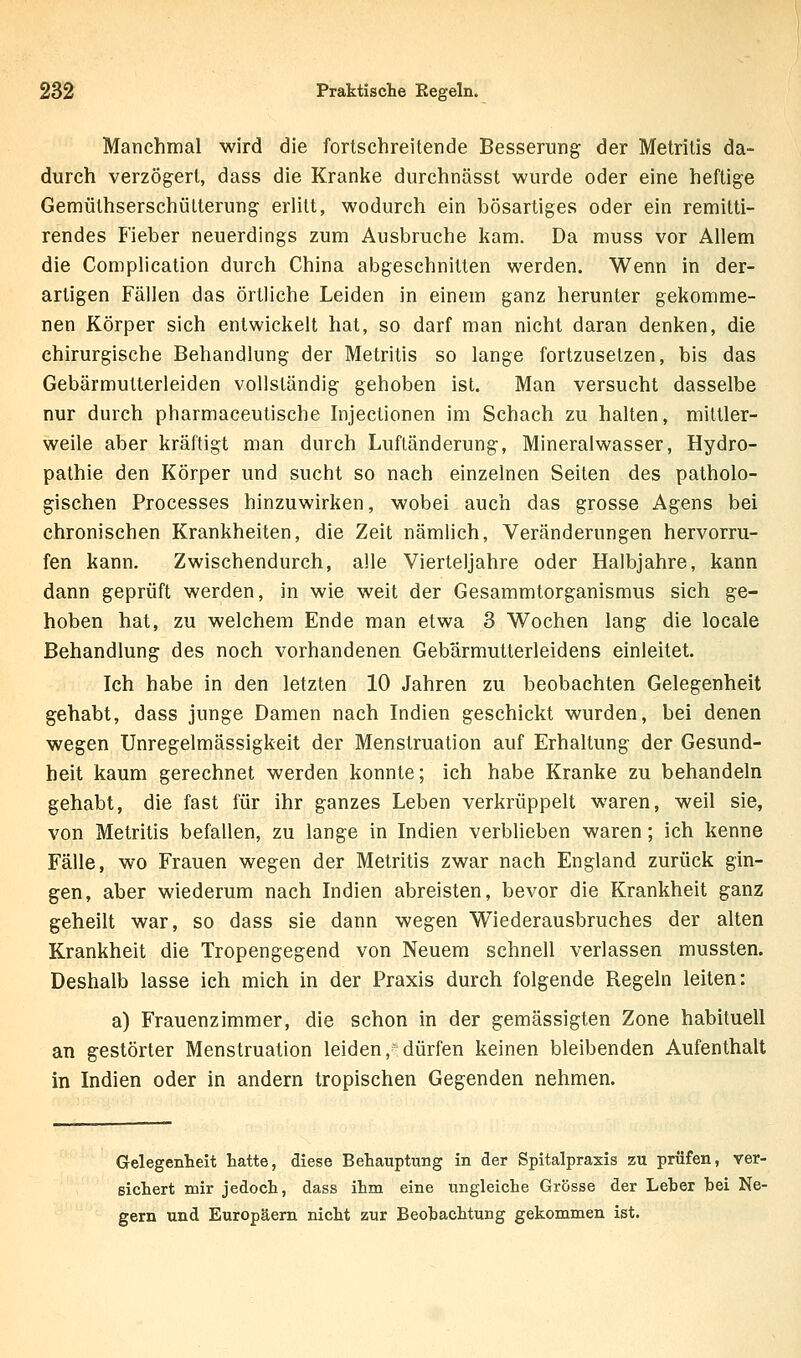 Manchmal wird die fortschreitende Besserung der Metritis da- durch verzögert, dass die Kranke durchnässt wurde oder eine heftige GemüthserschüLterung erlitt, wodurch ein bösartiges oder ein remitti- rendes Fieber neuerdings zum Ausbruche kam. Da muss vor Allem die Complication durch China abgeschnitten werden. Wenn in der- artigen Fällen das örtliche Leiden in einem ganz herunter gekomme- nen Körper sich entwickelt hat, so darf man nicht daran denken, die chirurgische Behandlung der Metritis so lange fortzusetzen, bis das Gebärmutterleiden vollständig gehoben ist. Man versucht dasselbe nur durch pharmaceutische Injectionen im Schach zu halten, mittler- weile aber kräftigt man durch Luftänderung, Mineralwasser, Hydro- pathie den Körper und sucht so nach einzelnen Seiten des patholo- gischen Processes hinzuwirken, wobei auch das grosse Agens bei chronischen Krankheiten, die Zeit nämlich, Veränderungen hervorru- fen kann. Zwischendurch, alle Vierteljahre oder Halbjahre, kann dann geprüft werden, in wie weit der Gesammtorganismus sich ge- hoben hat, zu welchem Ende man etwa 3 Wochen lang die locale Behandlung des noch vorhandenen Gebärmutterleidens einleitet. Ich habe in den letzten 10 Jahren zu beobachten Gelegenheit gehabt, dass junge Damen nach Indien geschickt wurden, bei denen wegen Unregelmässigkeit der Menstruation auf Erhaltung der Gesund- heit kaum gerechnet werden konnte; ich habe Kranke zu behandeln gehabt, die fast für ihr ganzes Leben verkrüppelt waren, weil sie, von Metritis befallen, zu lange in Indien verblieben waren; ich kenne Fälle, wo Frauen wegen der Metritis zwar nach England zurück gin- gen, aber wiederum nach Indien abreisten, bevor die Krankheit ganz geheilt war, so dass sie dann wegen Wiederausbruches der alten Krankheit die Tropengegend von Neuem schnell verlassen mussten. Deshalb lasse ich mich in der Praxis durch folgende Regeln leiten: a) Frauenzimmer, die schon in der gemässigten Zone habituell an gestörter Menstruation leiden, dürfen keinen bleibenden Aufenthalt in Indien oder in andern tropischen Gegenden nehmen. Gelegenheit hatte, diese Behauptung in der Spitalpraxis zu prüfen, ver- sichert mir jedoch, dass ihm eine ungleiche Grösse der Leber hei Ne- gern und Europäern nicht zur Beobachtung gekommen ist.