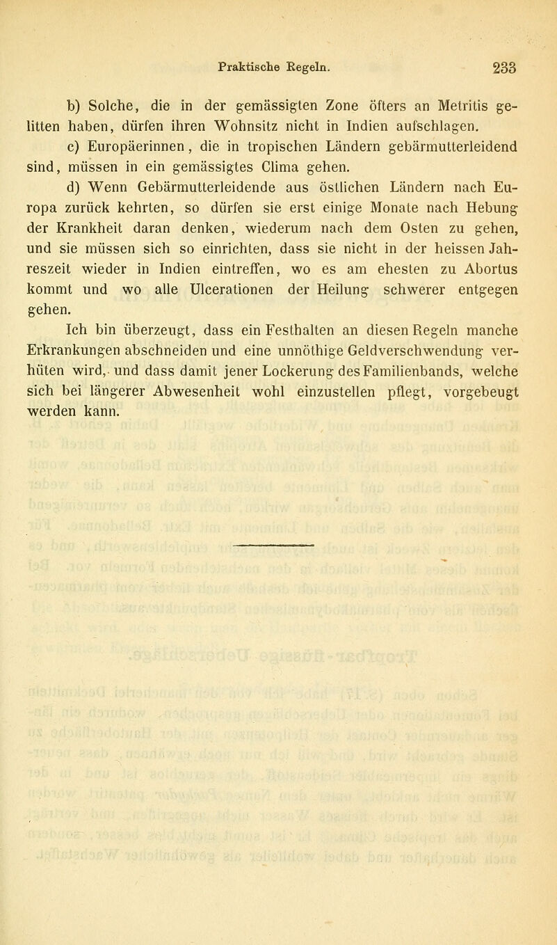 b) Solche, die in der gemässigten Zone öfters an Metritis ge- litten haben, dürfen ihren Wohnsitz nicht in Indien aufschlagen, c) Europäerinnen, die in tropischen Ländern gebärmutterleidend sind, müssen in ein gemässigtes Clima gehen. d) Wenn Gebärmutterleidende aus östlichen Ländern nach Eu- ropa zurück kehrten, so dürfen sie erst einige Monate nach Hebung der Krankheit daran denken, wiederum nach dem Osten zu gehen, und sie müssen sich so einrichten, dass sie nicht in der heissen Jah- reszeit wieder in Indien eintrefTen, wo es am ehesten zu Abortus kommt und wo alle Ulcerationen der Heilung schwerer entgegen gehen. Ich bin überzeugt, dass ein Festhalten an diesen Regeln manche Erkrankungen abschneiden und eine unnöthige Geldverschwendung ver- hüten wird, und dass damit jener Lockerung des Familienbands, welche sich bei längerer Abwesenheit wohl einzustellen pflegt, vorgebeugt werden kann.