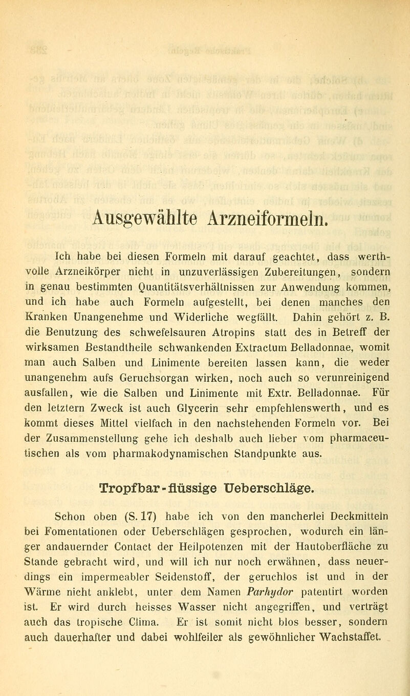 Ausgewählte Arzneiformeln. Ich habe bei diesen Formeln mit darauf geachtet, dass werth- voUe Arzneikörper nicht in unzuverlässigen Zubereitungen, sondern in genau bestimmten Quantitätsverhältnissen zur Anwendung liommen, und ich habe auch Formeln aufgestellt, bei denen manches den Kranken Unangenehme und Widerliche wegfällt. Dahin gehört z, B. die Benutzung des schwefelsauren Atropins statt des in Betreff der wirksamen Bestandtheile schwankenden Extractum Belladonnae, womit man auch Salben und Linimente bereiten lassen kann, die weder unangenehm aufs Geruchsorgan wirken, noch auch so verunreinigend ausfallen, wie die Salben und Linimente mit Extr, Belladonnae. Für den letztern Zweck ist auch Glycerin sehr empfehlenswerth, und es kommt dieses Mittel vielfach in den nachstehenden Formeln vor. Bei der Zusammenstellung gehe ich deshalb auch lieber vom pharmaceu- tischen als vom pharmakodynamischen Standpunkte aus. Tropfbar-flüssige Ueberschläge. Schon oben (S. 17) habe ich von den mancherlei Deckmitteln bei Fomentationen oder Ueberschlägen gesprochen, wodurch ein län- ger andauernder Contact der Heilpolenzen mit der Hautoberfläche zu Stande gebracht wird, und will ich nur noch erwähnen, dass neuer- dings ein impermeabler Seidenstoff, der geruchlos ist und in der Wärme nicht anklebt, unter dem Namen Parhydor patentirt worden ist. Er wird durch heisses Wasser nicht angegriffen, und verträgt auch das tropische Clima. Er ist somit nicht blos besser, sondern auch dauerhafter und dabei wohlfeiler als gewöhnlicher Wachstaffet.