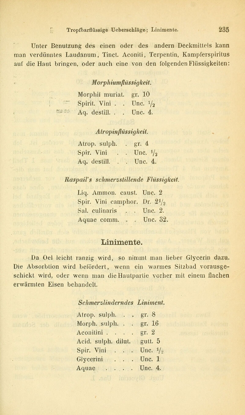 Unter Benutzung des einen oder des andern Deckmittels kann man verdünntes Laudanum, Tinct. Aconili, Terpentin, Kampferspiritus auf die Haut bringen, oder auch eine von den folgenden Flüssigkeiten: Morphiumflüssigkeit. Morphii muriat. gr. 10 ;  Spirit. Vini . . Unc. Y2 W^' Aq. destill. . . Unc. 4 Atropinflüssigkeit. Atrop. sulph, . gr. 4 Spir. Vini . . Unc. V2 Aq. destill, . . Unc. 4. RaspaiVs schmerzstillende Flüssigkeit. Liq. Ammon. caust. Unc. 2 Spir. Vini camphor. Dr. 2^2 Sal. culinaris . . Unc. 2. Aquae comm. . . Unc. 32. Linimente. Da Oel leicht ranzig wird, so nimmt man lieber Glycerin dazu. Die Absorbtion wird befördert, wenn ein warmes Sitzbad vorausge- schickt wird, oder wenn man dieHautparlie vorher mit einem flachen erwärmten Eisen behandelt. Schmerzlinderndes Liniment. Atrop. sulph. . , gr. 8 Morph, sulph. . . gr. 16 Aconitini , . . . gr. 2 Acid. sulph. dilut. gutt. 5 Spir. Vini . . . Unc. V2 Glycerini . . . Unc. 1 Aquae .... Unc. 4.