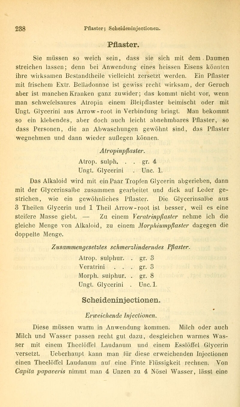 Pflaster; Scheideninjectionea. Pflaster. Sie müssen so weich sein, dass sie sich mit dem . Daumen streichen lassen; denn bei Anwendung eines heissen Eisens könnten ihre wirksamen Beslandtheiie vielleicht zersetzt werden. Ein Pflaster mit frischem Extr. Belladonnae ist gewiss recht wirksam, der Geruch aber ist manchen Kranken ganz zuwider; das kommt nicht vor, wenn man schwefelsaures Atropin einem Bleipflaster beimischt oder mit Ungt, Glycerini aus Arrow-root in Verbindung bringt. Man bekommt so ein klebendes, aber doch auch leicht abnehmbares Pflaster, so dass Personen, die an Abwaschungen gewöhnt sind, das Pflaster wegnehmen und dann wieder auflegen können. Atropinpflaster. Atrop. sulph. . . gr. 4 Ungt. Glycerini . Unc. 1. Das Alkaloid wird mit ein Paar Tropfen Glycerin abgerieben, dann mit der Glycerinsalbe zusammen gearbeitet und dick auf Leder ge- strichen, wie ein gewöhnliches Pflaster. Die Glycerinsalbe aus 3 Theilen Glycerin und 1 Theil Arrow-root ist besser, weil es eine steifere Masse giebt. — Zu einem Veratrinpflaster nehme ich die gleiche Menge von Alkaloid, zu einem Morphiumpflaster dagegen die doppelte Menge. Zusammengesetztes schmerzlinderndes Pflaster. Atrop. sulphur. . gr. 3 Veratrini . . . gr. 3 Morph, sulphur. . gr. 8 Ungt. Glycerini . Unc. 1. Scheideninjectionen. Erweichende Injectionen. Diese müssen warm in Anwendung kommen. Milch oder auch Milch und Wasser passen recht gut dazu, desgleichen warmes Was- ser mit einem Theelöffel Laudanum und einem Esslöfi'el Glycerin versetzt, Ueberhaupt kann man für diese erweichenden Injectionen einen Theelöffel Laudanum auf eine Pinte Flüssigkeit rechnen. Von Capita papaveris nimmt man 4 Unzen zu 4 Nösei Wasser, lässt eine