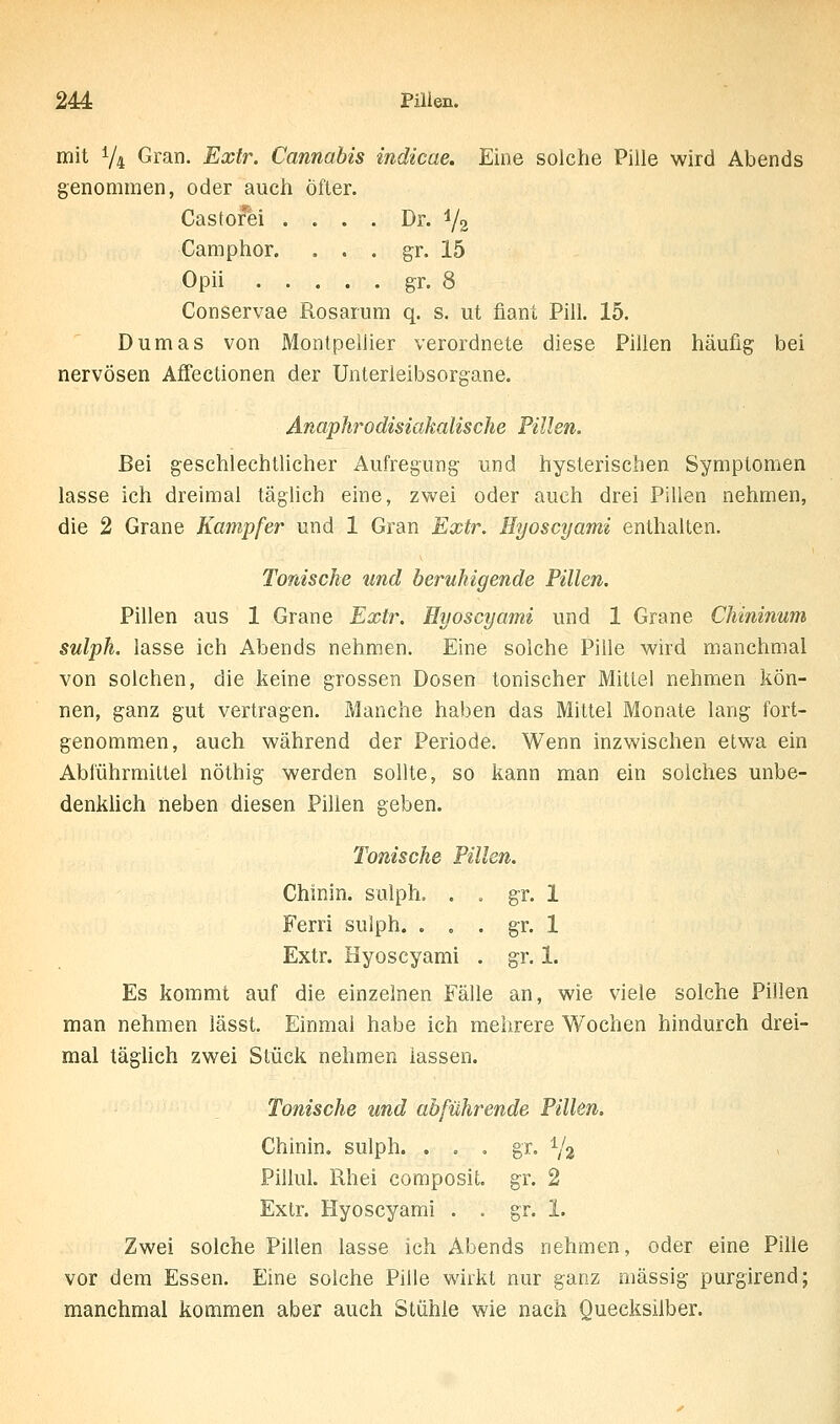 mit 1/4 Gran. Extr. Cannabis indicae. Eine solche Pille wird Abends genommen, oder auch öfter. Castofei .... Dr. 1/2 Camphor. . . . gr. 15 Opii gr. 8 Conservae Rosarum q. s. ut fiant Pill. 15. Dumas von Montpellier verordnete diese Pillen häufig bei nervösen Affectionen der Unterieibsorgane. Anaphrodisiakalische Pillen. Bei geschlechtlicher Aufregung und hysterischen Symptomen lasse ich dreimal täglich eine, zwei oder auch drei Pillen nehmen, die 2 Grane Kampfer und 1 Gran Extr. Hyoscyami enthalten. Tonische und beruhigende Pillen. Pillen aus 1 Grane Extr. Hyoscyami und 1 Grane Chininum sulph. lasse ich Abends nehmen. Eine solche Pille wird manchmal von solchen, die keine grossen Dosen tonischer Mittel nehmen kön- nen, ganz gut vertragen. Manche haben das Mittel Monate lang fort- genommen, auch während der Periode. Wenn inzwischen etwa ein Abführmittel nöthig werden sollte, so kann man ein solches unbe- denkUch neben diesen Pillen geben. Tonische Pillen. Chinin, sulph. . . gr. 1 Ferri sulph. . . . gr. 1 Extr. Hyoscyami . gr. 1. Es kommt auf die einzelnen Fälle an, wie viele solche Pillen man nehmen lässt. Einmai habe ich mehrere Wochen hindurch drei- mal tägUch zwei Stück nehmen lassen. Tonische und abführende Pillen. Chinin, sulph. . . , gr. Y2 Pillul. ßhei composit. gr. 2 Extr. Hyoscyami . . gr. 1. Zwei solche Pillen lasse ich Abends nehmen, oder eine Pille vor dem Essen. Eine solche Pille wirkt nur ganz massig purgirend; manchmal kommen aber auch Stühle wie nach Quecksilber.