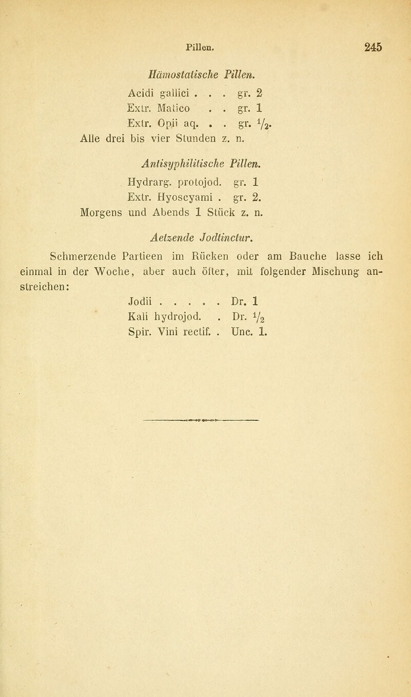 Hämostaiische Pillen. Acidi gallici . . . gr. 2 Exlr. Matico . . gr. 1 Extr. Opji aq. . . gr. 72« Alle drei bis vier Stunden z. n. Antisyphüitische Pillen. . Hydrarg. prolojod. gr. 1 Extr. Hyoscyami . gr. 2. Morgens und Abends 1 Stück z. n. Aetzende Jodtinctur. Schmerzende Partieen im Rücken oder am Bauche lasse ich einmal in der Woche, aber auch öfter, mit folgender Mischung an- streichen: Jodii Dr. 1 Kali hydrojod. . Dr. 1/2 Spir. Vini rectif. . Unc. 1.