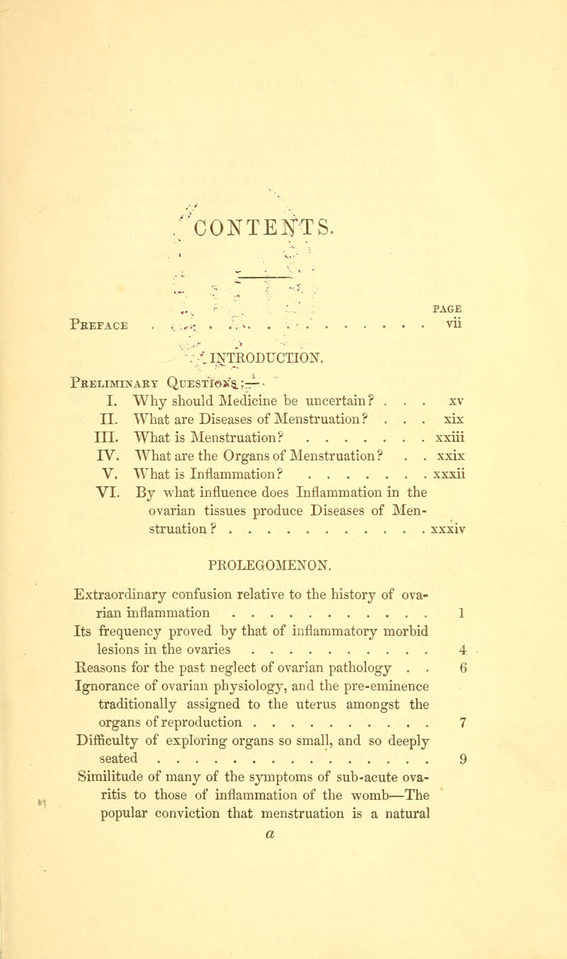 .CONTENTS. f . , ' . PAGE Preface . v ,.;: . .Vv. . v.- . vii -t INTRODUCTION. Preliminary Questions. \-^-- I. Why should Medicine be uncertain? ... xv II. What are Diseases of Menstruation ? . . . xix III. What is Menstruation? xxiii IV. What are the Organs of Menstruation? . . xxix V. What is Inflammation? xxxii VI. By what influence does Inflammation in the ovarian tissues produce Diseases of Men- struation ? xxxiv PROLEGOMENON. Extraordinary confusion relative to the history of ova- rian inflammation 1 Its frequency proved by that of inflammatory morbid lesions in the ovaries 4 Reasons for the past neglect of ovarian pathology . . 6 Ignorance of ovarian physiology, and the pre-eminence traditionally assigned to the uterus amongst the organs of reproduction 7 Difficulty of exploring organs so small, and so deeply seated 9 Similitude of many of the symptoms of sub-acute ova- ritis to those of inflammation of the womb—The popular conviction that menstruation is a natural a