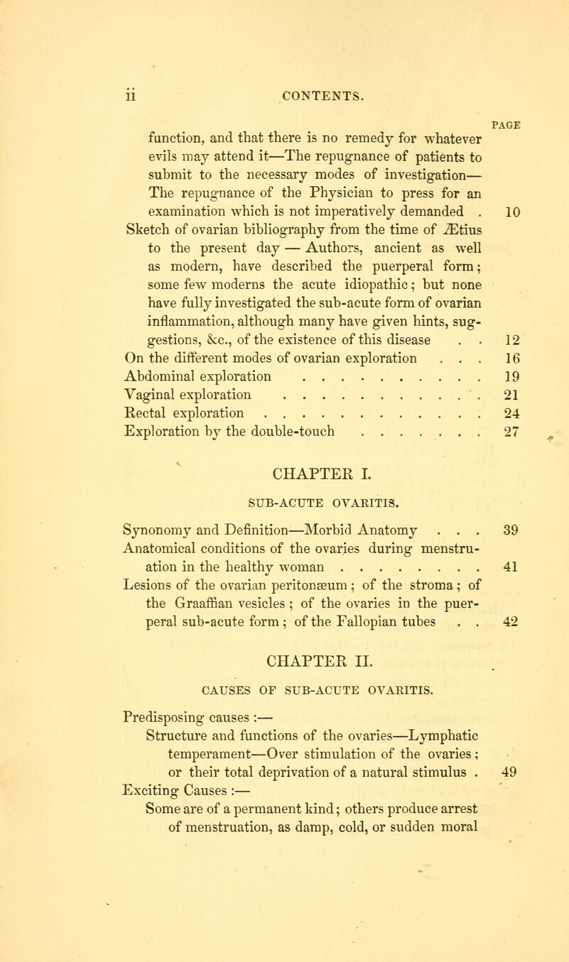 PAGE function, and that there is no remedy for whatever evils may attend it—The repugnance of patients to submit to the necessary modes of investigation— The repugnance of the Physician to press for an examination which is not imperatively demanded . 10 Sketch of ovarian bibliography from the time of iEtius to the present day — Authors, ancient as well as modern, have described the puerperal form; some few moderns the acute idiopathic; but none have fully investigated the sub-acute form of ovarian inflammation, although many have given hints, sug- gestions, &c, of the existence of this disease . . 12 On the different modes of ovarian exploration ... 16 Abdominal exploration 19 Vaginal exploration ' . 21 Rectal exploration 24 Exploration by the double-touch 27 CHAPTER I. SUB-ACUTE OVARITIS. Synonomy and Definition-—Morbid Anatomy ... 39 Anatomical conditions of the ovaries during menstru- ation in the healthy woman 41 Lesions of the ovarian peritonseum ; of the stroma; of the Graaffian vesicles ; of the ovaries in the puer- peral sub-acute form; of the Fallopian tubes . . 42 CHAPTER II. CAUSES OF SUB-ACUTE OVARITIS. Predisposing causes :— Structure and functions of the ovaries—Lymphatic temperament—Over stimulation of the ovaries; • or their total deprivation of a natural stimulus . 49 Exciting Causes :— Some are of a permanent kind; others produce arrest of menstruation, as damp, cold, or sudden moral