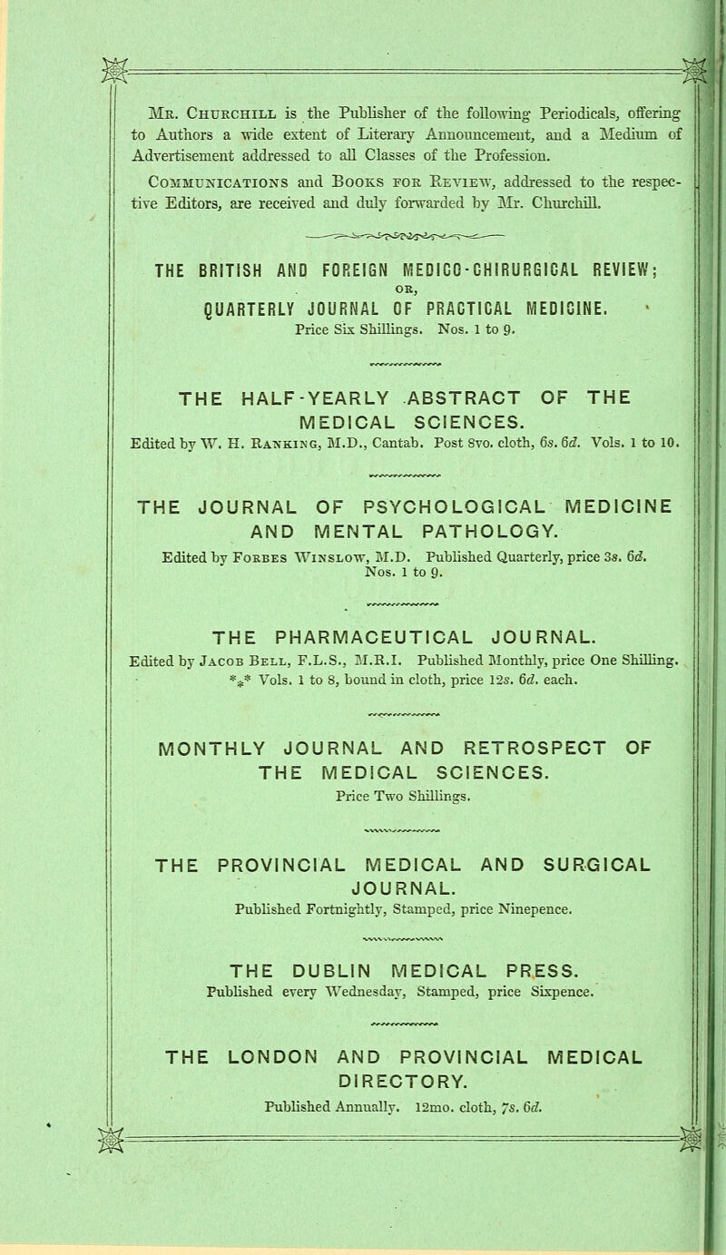 Mr. Churchill is the Publisher of the following Periodicals, offering to Authors a wide extent of Literary Announcement, and a Medium of Advertisement addressed to all Classes of the Profession. Communications and Books for Review, addressed to the respec- tive Editors, are received and duly forwarded by Mr. Churchill. THE BRITISH AND FOREIGN IVIEDICO-GHIRURGIGAL REVIEW; OK, QUARTERLY JOURNAL OF PRAGTICAL MEDICINE. Price Six Shillings. Nos. 1 to 9. THE HALF-YEARLY ABSTRACT OF THE MEDICAL SCIENCES. Edited by W. H. Ranking, M.D., Cantab. Post Svo. cloth, 6s. 6d. Vols. 1 to 10. THE JOURNAL OF PSYCHOLOGICAL MEDICINE AND MENTAL PATHOLOGY. Edited by Fokbes Winslow, M.D. Published Quarterly, price 3s. 6d. Nos. 1 to 9. THE PHARMACEUTICAL JOURNAL. Edited by Jacob Bell, F.L.S., M.R.I. Published Monthly, price One Shilling. *$* Vols. 1 to 8, bound in cloth, price 12s. 6d. each. MONTHLY JOURNAL AND RETROSPECT OF THE MEDICAL SCIENCES. Price Two Shillings. THE PROVINCIAL MEDICAL AND SURGICAL JOURNAL. Published Fortnightly, Stamped, price Ninepence. THE DUBLIN MEDICAL PRESS. Published every Wednesday, Stamped, price Sixpence. THE LONDON AND PROVINCIAL MEDICAL DIRECTORY. Published Annually. 12mo. cloth, 7s. 6d.