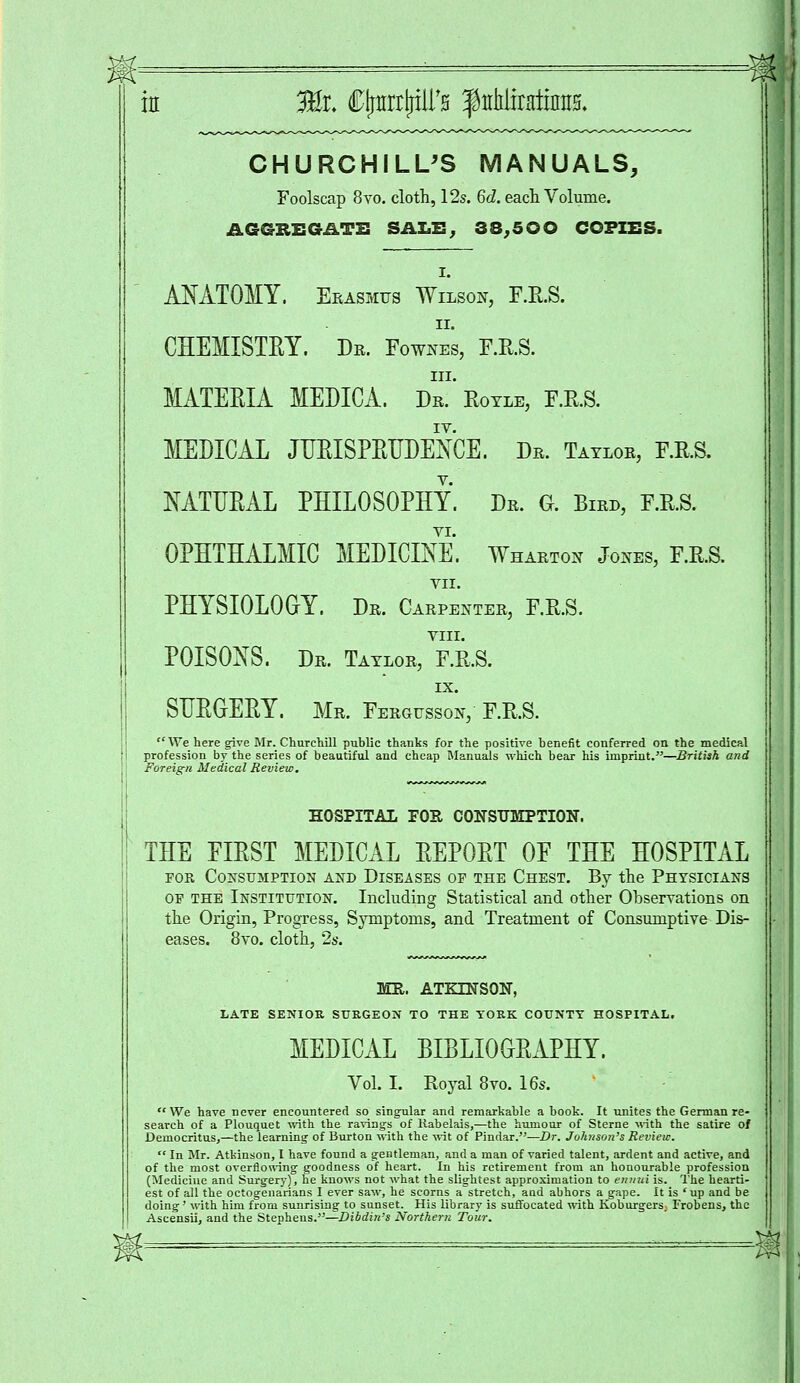 CHURCHILL'S MANUALS, Foolscap 8vo. cloth, 12s. 6c?. each Volume. A6GBEGATE SALB; 38,5 OO COPIES. i. ANATOMY. Erasmus Wilson, F.R.S. ii. CHEMISTRY. Dr. Fownes, F.E.S. in. MATERIA MEDICA. Dr. Royle, F.E.S. IV. MEDICAL JURISPRUDENCE. Dr. Taylor, F.R.S. NATURAL PHILOSOPHY. Dr. G. Bird, F.R.S. OPHTHALMIC MEDICINE. Wharton Jones, F.R.S. VII. PHYSIOLOGY. Dr. Carpenter, F.R.S. VIII. POISONS. Dr. Taylor, F.R.S. IX. SURGERY. Mr. Fergusson, F.R.S. We here give Mr. Churchill public thanks for the positive benefit conferred on the medical profession by the series of beautiful and cheap Manuals which bear his imprint.—British and Foreign Medical Review. HOSPITAL FOE, CONSUMPTION. THE EIRST MEDICAL REPORT OE THE HOSPITAL for Consumption and Diseases of the Chest. By the Physicians of the Institution. Including Statistical and other Observations on the Origin, Progress, Symptoms, and Treatment of Consumptive Dis- 8vo. cloth, 2s. MR. ATKINSON, LATE SENIOR SURGEON TO THE YORK COUNTY HOSPITAL. MEDICAL BIBLIOGRAPHY. Vol. I. Royal 8vo. 16s. We have never encountered so singular and remarkable a book. It unites the German re- search of a Plouquet with the ravings of Rabelais,—the humour of Sterne with the satire of Democritus,—the learning of Burton with the wit of Pindar.—Dr. Johnson's Review.  In Mr. Atkinson, I have found a gentleman, and a man of varied talent, ardent and active, and of the most overflowing goodness of heart. In his retirement from an honourable profession (Medicine and Surgery), he knows not what the slightest approximation to ennui is. The hearti- est of all the octogenarians I ever saw, he scorns a stretch, and abhors a gape. It is 'up and be doing' with him from sunrisiug to sunset. His library is suffocated with Koburgers. Frobens, the Ascensii, and the Stephens.—Dibdin-s Northern Tour.