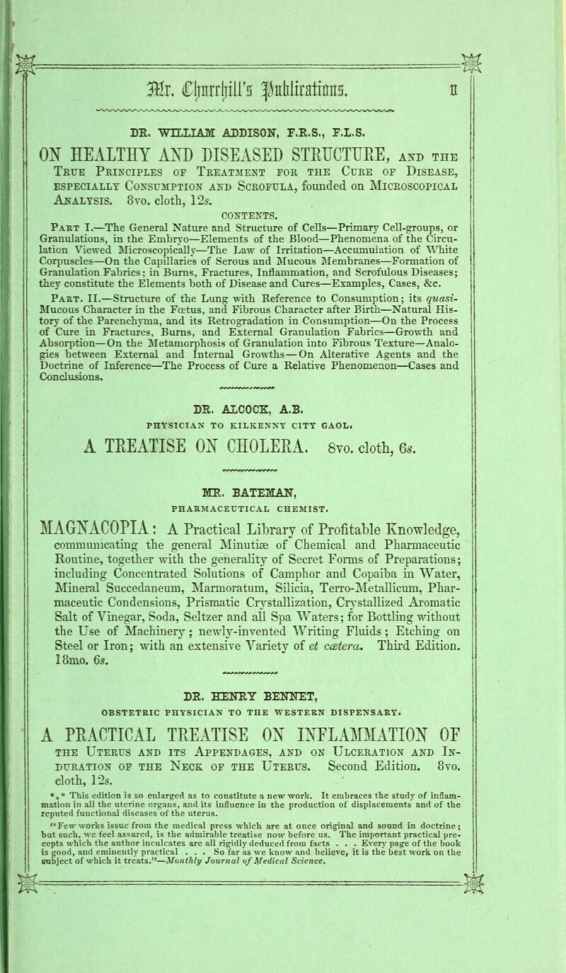 3Hr. Cjnirrjriirs $MsaSm DR. WILLIAM ADDISON, F.R.S., F.L.S. ON HEALTHY AND DISEASED STEUCTUEE, and the True Principles of Treatment for the Cure of Disease, ESPECIALLY CONSUMPTION AND SCROFULA, founded Oil MICROSCOPICAL Analysis. 8yo. cloth, 12s. CONTENTS. Part I.—The General Nature and Structure of Cells—Primary Cell-groups, or Granulations, in the Embryo—Elements of the Blood—Phenomena of the Circu- lation Viewed Microscopically—The Law of Irritation—Accumulation of White Corpuscles—On the Capillaries of Serous and Mucous Membranes—Formation of Granulation Fabrics; in Burns, Fractures, Inflammation, and Scrofulous Diseases; they constitute the Elements both of Disease and Cures—Examples, Cases, &c. Part. II.—Structure of the Lung with Reference to Consumption; its quasi- Mucous Character in the Fcetus, and Fibrous Character after Birth—Natural His- tory of the Parenchyma, and its Retrogradation in Consumption—On the Process of Cure in Fractures, Burns, and External Granulation Fabrics—Growth and Absorption—On the Metamorphosis of Granulation into Fibrous Texture—Analo- gies between External and Internal Growths—On Alterative Agents and the Doctrine of Inference—The Process of Cure a Relative Phenomenon—Cases and Conclusions. DR. ALCOCZ, A.B. PHYSICIAN TO KILKENNY CITY GAOL. A TEEATISE ON CHOLEEA. 8vo. cloth, 6s. MR. BATE2LAN, PHARMACEUTICAL CHEMIST. MAGNACOPIA : A Practical Library of Profitable Knowledge, communicating the general Minutiae of Chemical and Pharmaceutic Routine, together with the generality of Secret Forms of Preparations; including Concentrated Solutions of Camphor and Copaiba in Water, Mineral Succedaneum, Marmoratum, Silicia, Terro-Metallicum, Phar- maceutic Condensions, Prismatic Crystallization, Crystallized Aromatic Salt of Vinegar, Soda, Seltzer and all Spa Waters; for Bottling without the Use of Machinery; newly-invented Writing Fluids ; Etching on Steel or Iron; with an extensive Variety of et ctstera. Third Edition. 18mo. 6s. DR, HENRY BENNET, OBSTETRIC PHYSICIAN TO THE WESTERN DISPENSARY. A PEACTICAL TEEATISE ON INFLAMMATION OE the Uterus and its Appendages, and on Ulceration and In- duration op the Neck op the Uterus. Second Edition. 8vo. , cloth, 12s. *** This edition is so enlarged as to constitute a new work. It embraces the study of inflam- mation in all the uterine organs, and its influence in the production of displacements and of the reputed functional diseases'of the uterus. Few works issue from the medical press which are at once original and sound in doctrine; but such, we feel assured, is the admirable treatise now before us. The important practical pre- cepts which the author inculcates are all rigidly deduced from facts . . . Every page of the book is good, and eminently practical ... So far as we know and believe, it is the best work on the subject of which it treats.—Monthly Journal of Medical Science.