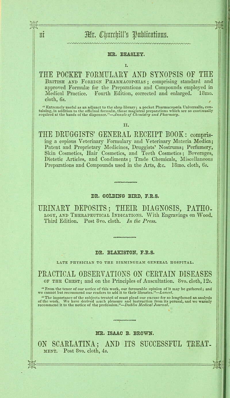 tti 3Br. CljimlriirH fitlilinutms. « MR. EEA8LEY. THE POCKET FOEMULAET AND SYNOPSIS OF THE British and Foreign Pharmacopoeias ; comprising standard and approved Formulas for the Preparations and Compounds emploj'ed in Medical Practice. Fourth Edition, corrected and enlarged. 18mo. cloth, 6s. /  Extremely useful as an adjunct to the shop library _; a pocket Pharmacopoeia Universalis, con- taining, in addition to the officinal formulae, those magistral preparations which are so continually required at the hands of the dispenser.-'—Annals of Chemistry arid Pharmacy. THE DRUGGISTS' GENERAL RECEIPT BOOK: compris- ing a copious Veterinary Formulary and Veterinary Materia Medica; Patent and Proprietary Medicines, Druggists' Nostrums; Perfumery, Skin Cosmetics, Hair Cosmetics, and Teeth Cosmetics; Beverages, Dietetic Articles, and Condiments; Trade Chemicals, Miscellaneous Preparations and Compounds used in the Arts, &c. 18mo. cloth, 6s. DR. GOLDING BIRD, F.R.S. URINARY DEPOSITS; THEIR DIAGNOSIS, PATHO- logy, and Therapeutical Indications. With Engravings on Wood. Third Edition. Post 8vo. cloth. In the Press. DR. BLARISTON, F.R.S. LATE PHYSICIAN TO THE BIRMINGHAM GENERAL HOSPITAL. PRACTICAL OBSERVATIONS ON CERTAIN DISEASES of the Chest; and on the Principles of Auscultation. 8vo. cloth, 12s.  From the tenor of our notice of this work, our favourable opinion of it may be gathered; and we cannot but recommend our readers to add it to their libraries.—Lancet. The importance of the subjects treated of must plead our excuse for so lengthened an analysis of the work. We have derived much pleasure and instruction from its perusal, and we warmly recommend it to the notice of the profession.—Dublin Medical Journal. MR. ISAAC B. BROWN. ON SCARLATINA; AND ITS SUCCESSFUL TREAT- ment. Post 8vo. cloth, 4s.
