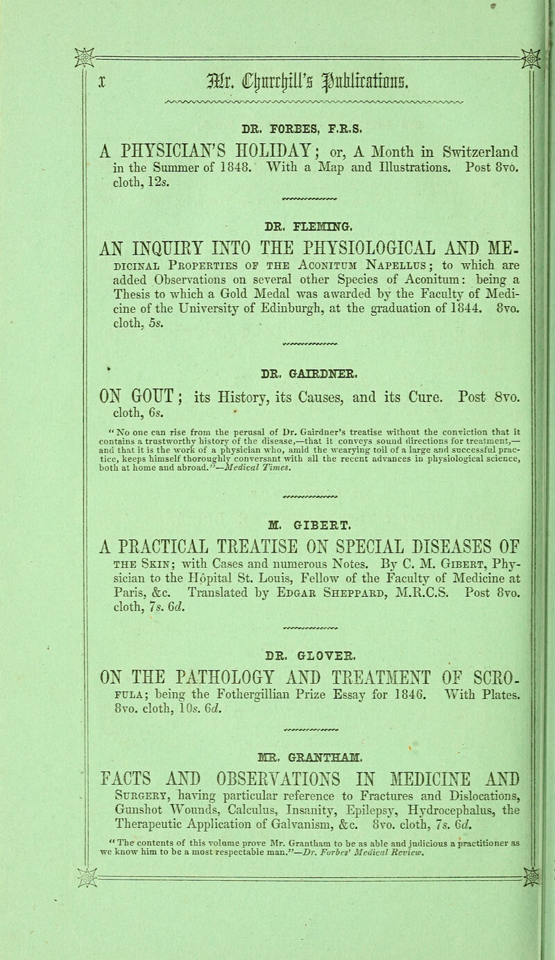 32r. CjrmxP'fl f iiMtrHiiniis. DR. EORBES, F.R.S. A PHYSICIAN'S HOLIDAY; or, A Month in Switzerland in the Summer of 1848. With a Map and Illustrations. Post 8vo. cloth, 12s. DR. FLEMING. AN INQUIRY INTO THE PHYSIOLOGICAL AND ME- dicinal Properties op the Aconituh Napellus ; to which are added Observations on several other Species of Aconitum: being a Thesis to which a Gold Medal was awarded by the Faculty of Medi- cine of the University of Edinburgh, at the graduation of 1844. 8vo. cloth, 5s. DR. GALRDNER. ON GOUT; its History, its Causes, and its Cure. Post 8vo. cloth, 6s. No one can rise from the perusal of Dr. Gairdner's treatise without the conviction that it contains a trustworthy history of the disease,—that it conveys sound directions for treatment,— and that it is the work of a physician who, amid the wearying toil of a large and successful prac- tice, keeps himself thoroughly conversant with all the recent advances in physiological science, both at home and abroad.—Medical Times. JUL. GIBERT. A PRACTICAL TREATISE ON SPECIAL DISEASES OF the Skin; with Cases and numerous Notes. By C. M. Gibert, Phy- sician to the Hppital St. Louis, Fellow of the Faculty of Medicine at Paris, &c. Translated by Edgar Sheppard, M.R.C.S. Post 8vo. cloth, 7s. 6d. DR. GLOVER. ON THE PATHOLOGY AND TREATMENT OE SCRO- FULA; being the Fothergillian Prize Essay for 1846. With Plates. 8vo. cloth, 10s. 6d. MR. GRAUTHASI. PACTS AND OBSERVATIONS IN MEDICINE AND Surgery, having particular reference to Fractures and Dislocations, Gunshot Wounds, Calculus, Insanity, Epilepsy, Hydrocephalus, the Therapeutic Application of Galvanism, &c. 8vo. cloth, 7s. 6d. The contents of this volume prove Mr. Grantham to be as able and judicious a practitioner as we know him to be a most respectable man.—Dr. Forbes' Medical Review.