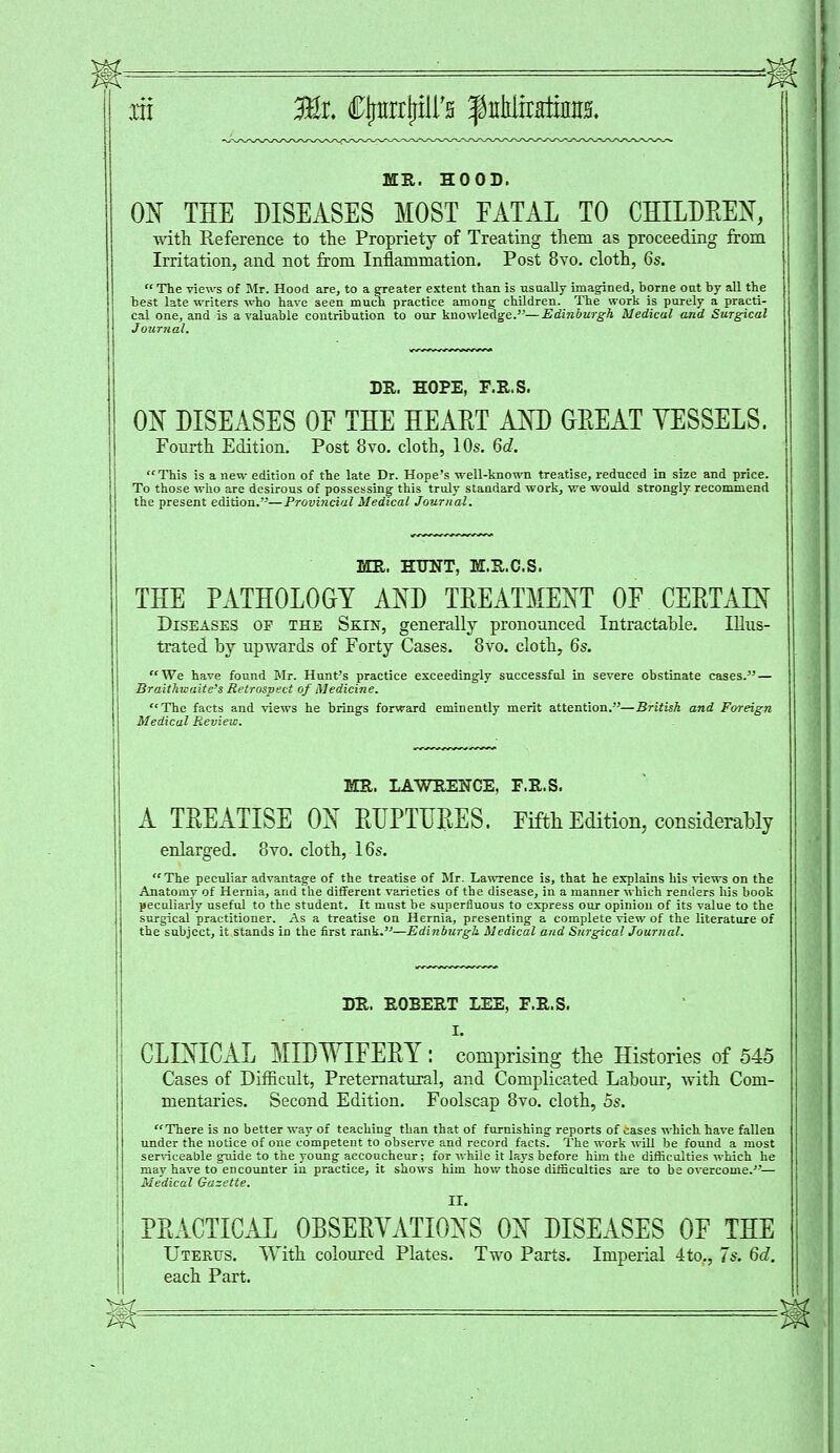 MR. HOOD. ON THE DISEASES MOST EATAL TO CHILDEEN, with Reference to the Propriety of Treating them as proceeding from Irritation, and not from Inflammation. Post 8vo. cloth, 6s. The views of Mr. Hood are, to a greater extent than is usually imagined, borne out by all the best late writers who have seen much practice among children. The work is purely a practi- cal one, and is a valuable contribution to our knowledge.— Edinburgh Medical and Surgical Journal. DR. HOPE, F.R.S. ON DISEASES OF THE HEAET AND GEEAT YESSELS. Fourth Edition. Post 8vo. cloth, 10s. 6d. This is a new edition of the late Dr. Hope's well-known treatise, reduced in size and price. To those who are desirous of possessing this truly standard work, we would strongly, recommend the present edition.'—Provincial Medical Journal. MR. HUNT, M.R.C.S. THE PATHOLOGY AND TEEATMENT OE CEETAIN Diseases of the Skin, generally pronounced Intractable. Illus- trated by upwards of Forty Cases. 8vo. cloth, 6s. We have found Mr. Hunt's practice exceedingly successful in severe obstinate cases. — Braitkwaite's Retrospect of Medicine. The facts and views he brings forward eminently merit attention.—British and Foreign Medical Review. MR. LAWRENCE, F.R.S. A TEEATISE ON EUPTUEES. Fifth Edition, considerably enlarged. 8vo. cloth, 16s. The peculiar advantage of the treatise of Mr. Lawrence is, that he explains his views on the Anatomy of Hernia, and the different varieties of the disease, in a manner which renders his book peculiarly useful to the student. It must be superfluous to express our opinion of its value to the surgical practitioner. As a treatise on Hernia, presenting a complete view of the literature of the subject, it stands in the first rank.—Edinburgh Medical and Surgical Journal. DR. ROBERT LEE, F.R.S. I. CLINICAL MIDWIFEEY : comprising the Histories of 545 Cases of Difficult, Preternatural, and Complicated Labour, with Com- mentaries. Second Edition. Foolscap 8vo. cloth, 5s. There is no better way of teaching than that of furnishing reports of cases which have fallen under the notice of one competent to observe and record facts. The work will be found a most serviceable guide to the young accoucheur; for while it lays before him the difficulties which he may have to encounter in practice, it shows him how those difficulties are to be overcome.— Medical Gazette. II. PEACTICAL OBSEEYATIONS ON DISEASES OF THE Uterus. With coloured Plates. Two Parts. Imperial 4to., 7s. 6d. each Part.