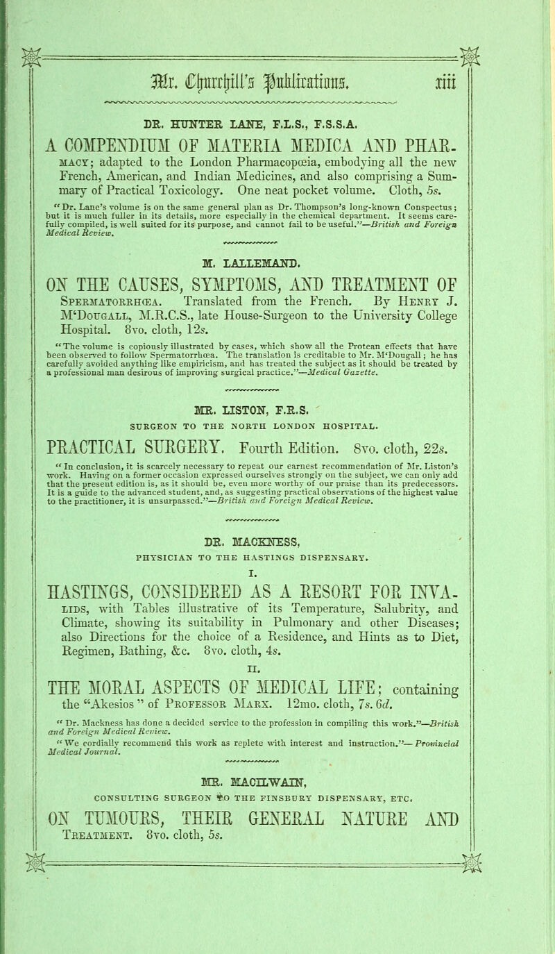 DR. HUNTER LANE, F.L.S., F.S.S.A. A COMPENDIUM OF MATEEIA MEDICA AND PHAK- MACT; adapted to the London Pharmacopoeia, embodying all the new French, American, and Indian Medicines, and also comprising a Sum- mary of Practical Toxicology. One neat pocket volume. Cloth, 5s.  Dr. Lane's volume is on the same general plan as Dr. Thompson's long-known Conspectus ; but it is much fuller in its details, more especially in the chemical department. It seems care- fully compiled, is well suited for its purpose, and cannot fail to be useful.—British and Foreign Medical Review. M. LALLEMAND. ON THE CAUSES, SYMPTOMS, AND TREATMENT OF Spermatorrhea. Translated from the French. By Henry J. M'Dougall, M.R.C.S., late House-Surgeon to the University College Hospital. 8vo. cloth, 12s. The volume is copiously illustrated by cases, which show all the Protean effects that have been observed to follow Spermatorrhoea. The translation is creditable to Mr. M'Dougall; he has carefully avoided anything like empiricism, and has treated the subject as it should be treated by a professional man desirous of improving surgical practice.—Medical Gazette. MR. LISTON, F.R.S. SURGEON TO THE NORTH LONDON HOSPITAL. PEACTICAL SUEGEEY. Fourth Edition. 8yo. cloth, 22s.  In conclusion, it is scarcely necessary to repeat our earnest recommendation of Mr. Liston's work. Having on a former occasion expressed ourselves strongly on the subject, we can only add that the present edition is, as it should be, eveu more worthy of our praise than its predecessors. It is a guide to the advanced student, and, as suggesting practical observations of the highest value to the practitioner, it is unsurpassed.—British and Foreign Medical Review. DR. MACKSTESS, PHYSICIAN TO THE HASTINGS DISPENSARY. I. HASTINGS, CONSIDEEED AS A EESOET FOE INYA- lids, with Tables illustrative of its Temperature, Salubrity, and Climate, showing its suitability in Pulmonary and other Diseases; also Directions for the choice of a Residence, and Hints as to Diet, Regimen, Bathing, &c. 8vo. cloth, 4s. II. THE MOEAL ASPECTS OF MEDICAL LIFE; containing the Akesios  of Professor Marx. 12mo. cloth, 7s. 6d.  Dr. Mackness has done a decided service to the profession in compiling this work.—British and Foreign Medical Review. We cordially recommend this work as replete with interest and instruction.—Provincial Medical Journal. MR. KACHWAIN, CONSULTING SURGEON *D THE FINSBURY DISPENSARY, ETC. ON TUMOUES, THEIE GENEEAL NATUEE AND Treatment. 8vo. cloth, 5s.