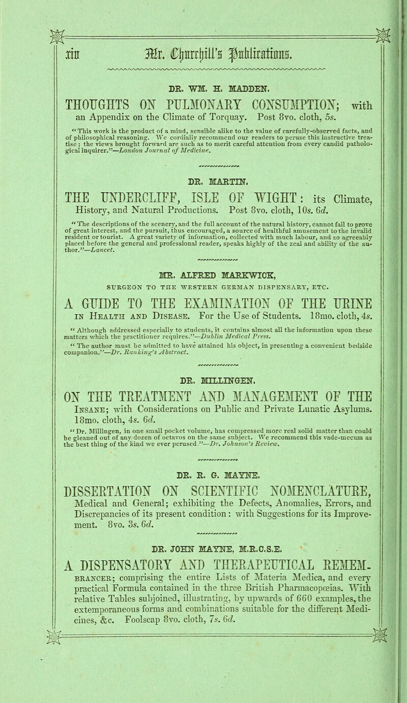 m Ml CJrmiP'a f trMtMim DR. WM. H. MADDEN. THOUGHTS ON PULMONARY CONSUMPTION; with an Appendix on the Climate of Torquay. Post 8vo. cloth, 5s. This work is the product of a mind, sensible alike to the value of carefully-observed facts, and of philosophical reasoning. We cordially recommend our readers to peruse this instructive trea- tise ; the views brought forward are such as to merit careful attention from every candid patholo- gical inquirer.—London Journal of Medicine. DR. MARTIN. THE UNDEECLIFF, ISLE OF WIGHT: its Climate, History, and Natural Productions. Post 8vo. cloth, 10s. 6d.  The descriptions of the scenery, and the full account of the natural history, eannot fail to prove of great interest, and the pursuit, thus encouraged, a source of healthful amusement to the invalid resident or tourist. A great variety of information, collected with much labour, and so agreeably placed before the general and professional reader, speaks highly of the zeal and ability of the au- thor.—Lancet. MR. ALFRED MARKWICK, SURGEON TO THE WESTERN GERMAN DISPENSARY, ETC. A GUIDE TO THE EXAMINATION 0E THE UEINE in Health and Disease. For the Use of Students. 18mo. cloth, 4s.  Although addressed especially to students, it contains almost all the information upon these matters which the practitioner requires.—Dublin Medical Press.  The author must be admitted to have attained his object, in presenting a convenient bedside companion.'J—Dr. Banking's Abstract. DR. MLLLLNGrEN. ON THE TEEATMENT AND MANAGEMENT OF THE Insane; with Considerations on Public and Private Lunatic Asylums. 18mo. cloth, 4s. 6d.  Dr. Millingen, in one small pocket volume, has compressed more real solid matter than could be gleaned out of any dozen of octavos on the same subject. We recommend this vade-mecum as the best thing of thekind we ever perused.—Dr. Johnson's Review. DR. R. G. MAYNE. DISSEETATION ON SCIENTIFIC NOMENCLATUEE, Medical and General; exhibiting the Defects, Anomalies, Errors, and Discrepancies of its present condition: with Suggestions for its Improve- ment. 8vo. 3s. 6d. DR. JOHN MAYNE, M.R.C.S.E. A DISPENSATORY AND THEEAPEUTICAL EEMEM- bkancer; comprising the entire Lists of Materia Medica, and every practical Formula contained in the three British Pharmacopoeias. With relative Tables subjoined, illustrating, by upwards of 660 examples, the extemporaneous forms and combinations suitable for the different Medi- cines, &c. Foolscap 8vo. cloth, 7s. 6d.