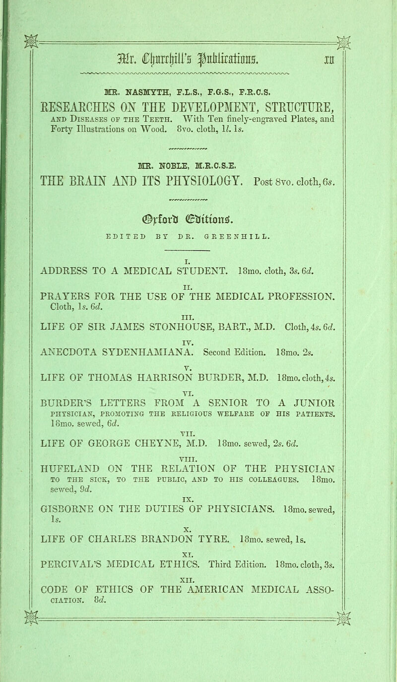 2Hr. Cjjtrrrjriirs fitMirHiiim xn MR. NASMYTH, F.L.S., F.G.S., F.Xt.C.S. EESEAECHES ON THE DEVELOPMENT, STRUCTURE, and Diseases op the Teeth. With Ten finely-engraved Plates, and Forty Illustrations on Wood. 8vo. cloth, 11. Is. MR. NOBLE, M.R.C.S.E. THE BKAIN AND ITS PHYSIOLOGY. Post 8vo. cloth, 6s. EDITED BY DR. GREENHILL. I. ADDRESS TO A MEDICAL STUDENT. 18mo. cloth, Ss.6d. ii. PRAYERS FOR THE USE OF THE MEDICAL PROFESSION. Cloth, Is. 6d. in. LIFE OF SIR JAMES STONHOUSE, BART., M.D. Cloth, 4s. 6d. IV. ANECDOTA SYDENHAMIANA. Second Edition. 18mo. 2s. v. LIFE OF THOMAS HARRISON BURDER, M.D. 18mo. cloth, 4s. VI. BURDER'S LETTERS FROM A SENIOR TO A JUNIOR PHYSICIAN, PROMOTING THE RELIGIOUS WELFARE OF HIS PATIENTS. 18mo. sewed, 6d. VII. LIFE OF GEORGE CHEYNE, M.D. 18mo. sewed, 2s. 6d. VIII. HUFELAND ON THE RELATION OF THE PHYSICIAN TO THE SICK, TO THE PUBLIC, AND TO HIS COLLEAGUES. 18mO. sewed, Qd. IX. GISBORNE ON THE DUTIES OF PHYSICIANS. 18mo. sewed, Is. x. LIFE OF CHARLES BRANDON TYRE. 18mo. sewed, Is. XI. PERCIVAL'S MEDICAL ETHICS. Third Edition. 18mo. cloth, 3s. XII. CODE OF ETHICS OF THE AMERICAN MEDICAL ASSO- CIATION. 8d.