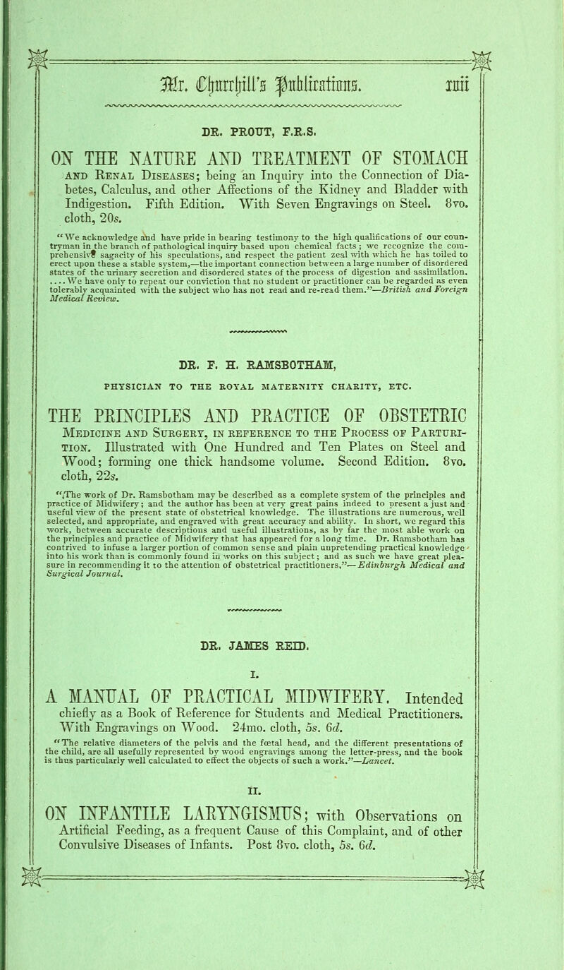 32r. CjntrrP's fitMiottim ran DR. PROTTT, F.R.S. ON THE NATURE AND TREATMENT OE STOMACH and Renal Diseases; being an Inquiry into the Connection of Dia- betes, Calculus, and other Affections of the Kidney and Bladder with Indigestion. Fifth Edition. With Seven Engravings on Steel. 8vo. cloth, 20s. We acknowledge and have pride in bearing- testimony to the high qualifications of our coun- tryman in the branch of pathological inquiry based upon chemical facts; we recognize the cora- prehensivf sagacity of his speculations, and respect the patient zeal with which he has toiled to erect upon these a stable system,—the important connection between a large number of disordered states of the urinary secretion and disordered states of the process of digestion and assimilation. We have only to repeat our conviction that no student or practitioner can be regarded as even tolerably acquainted with the subject who has not read and re-read them.—British and Foreign Medical Review. DR. F. H. RAMSBOTHAM, PHYSICIAN TO THE ROYAL MATERNITY CHARITY, ETC. THE PRINCIPLES AND PRACTICE OE OBSTETRIC Medicine and Surgery, in reference to the Process op Parturi- tion. Illustrated with One Hundred and Ten Plates on Steel and Wood; forming one thick handsome volume. Second Edition. 8vo. cloth, 22s. /The work of Dr. Ramsbotham may be described as a complete system of the principles and practice of Midwifery; and the author has been at very gTeat pains indeed to present a just and useful view of the present state of obstetrical knowledge. The illustrations are numerous, well selected, and appropriate, and engraved with great accuracy and ability. In short, we regard this work, between accurate descriptions and useful illustrations, as by far the most able work on the principles and practice of Midwifery that has appeared for a long time. Dr. Ramsbotham has contrived to infuse a larger portion of common sense and plain unpretending practical knowledge ■ into his work than is commonly found in works on this subject; and as such we have great plea- sure in recommending it to the' attention of obstetrical practitioners,—Edinburgh Medical and Surgical Journal. DR. JAMES REID. A MANUAL OF PRACTICAL MIDWIFERY. Intended chiefly as a Book of Reference for Students and Medical Practitioners. With Engravings on Wood. 24mo. cloth, as. 6d. The relative diameters of the pelvis and the foetal head, and the different presentations of the child, are all usefully represented by wood engravings among the letter-press, and the book is thus particularly well calculated to effect the objects of such a work.—Lancet. II. ON INFANTILE LARYNGISMUS; with Observations on Artificial Feeding, as a frequent Cause of this Complaint, and of other Convulsive Diseases of Infants. Post 8vo. cloth, 5s. 6d.