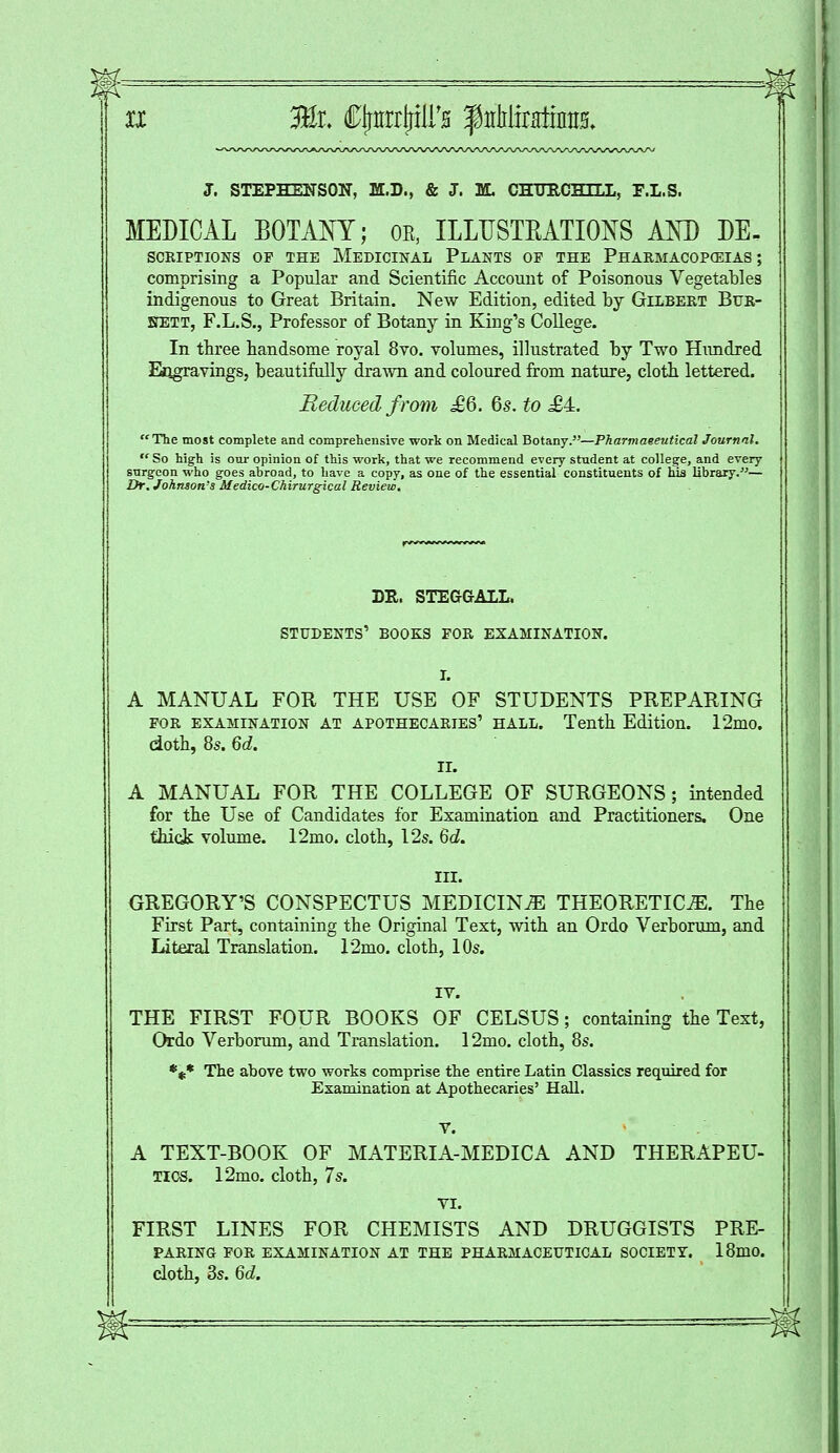 J. STEPHENSON, M.D., & J. M. CHtmCHILL, F.I.S. MEDICAL BOTANY; oe, ILLTTSTEATIONS AND DE- SCRIPTIONS OF THE MEDICINAL PLANTS OP THE PHARMACOPEIAS ; comprising a Popular and Scientific Account of Poisonous Vegetables indigenous to Great Britain. New Edition, edited by Gilbert Bur- SfETT, F.L.S., Professor of Botany in King's College. In three handsome royal 8vo. volumes, illustrated by Two Hundred Engravings, beautifully drawn and coloured from nature, cloth, lettered. Reduced from £6. 6s. to .£4. The most complete and comprehensive work on Medical Botany.—Pharmaeeutzcal Journal. So high is our opinion of this work, that we recommend every student at college, and every surgeon who goes ahroad, to have a copy, as one of the essential constituents of his library.— Dr. Johnson's Medico-Chirurgical Review. DR. STEGGALL, STUDENTS' BOOKS FOR EXAMINATION. I. A MANUAL FOR THE USE OF STUDENTS PREPARING for examination at APOTHECARIES' hall. Tenth Edition. 12mo. cioth, 8s. 6d. II. A MANUAL FOR THE COLLEGE OF SURGEONS; intended for the Use of Candidates for Examination and Practitioners, One thick volume. 12mo. cloth, 12s. 6d. III. GREGORY'S CONSPECTUS MEDICINE THEORETICS. The First Part, containing the Original Text, with an Ordo Verborum, and Literal Translation. 12mo. cloth, 10s. IV. THE FIRST FOUR BOOKS OF CELSUS; containing the Text, Ordo Verborum, and Translation. 12mo. cloth, 8s. *** The above two works comprise the entire Latin Classics required for Examination at Apothecaries' Hall. V. A TEXT-BOOK OF MATERIA-MEDICA AND THERAPEU- TICS. 12mo. cloth, 7s. VI. FIRST LINES FOR CHEMISTS AND DRUGGISTS PRE- PARING FOR EXAMINATION AT THE PHARMACEUTICAL SOCIETY. 18mo. cloth, 3s. 6d. m