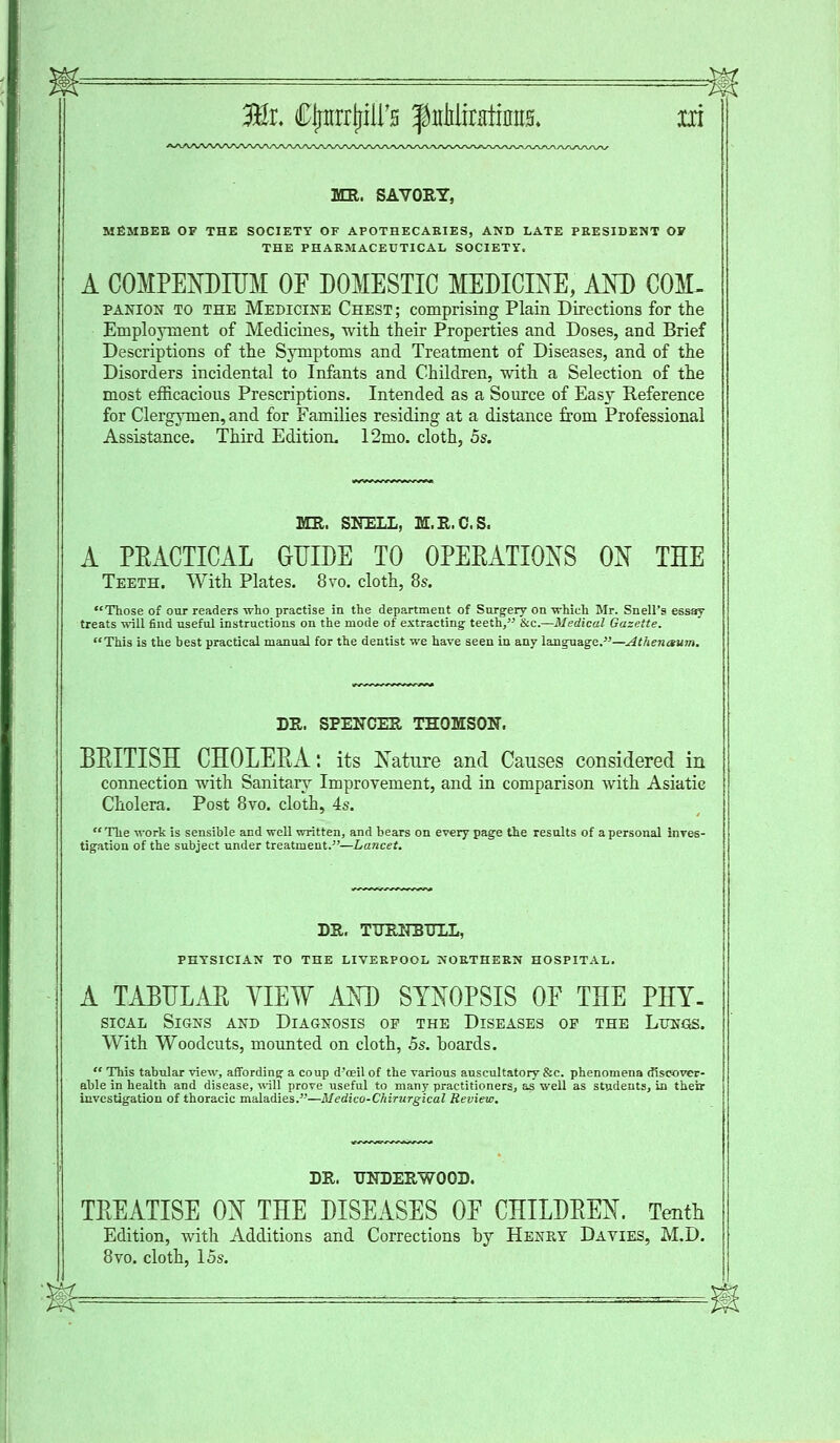 MR. SAVORY, MfiMBEB OF THE SOCIETY OF APOTHECARIES, AND LATE PRESIDENT OF THE PHARMACEUTICAL SOCIETY. A COMPENDIUM OF DOMESTIC MEDICINE, AND COM- panion to the Medicine Chest ; comprising Plain Directions for the Employment of Medicines, with their Properties and Doses, and Brief Descriptions of the Symptoms and Treatment of Diseases, and of the Disorders incidental to Infants and Children, with a Selection of the most efficacious Prescriptions. Intended as a Source of Easy Reference for Clergymen, and for Families residing at a distance from Professional Assistance. Third Edition. 12mo. cloth, 5s. MR. SNELL, M.R.C.S. A PEACTICAL GUIDE TO OPERATIONS ON THE Teeth. With Plates. 8vo. cloth, 8s. Those of our readers who practise in the department of Surgery on -which Mr. Snell's essay treats will find useful instructions on the mode of extracting; teeth, &c.—Medical Gazette. This is the hest practical manual for the dentist we have seen in any language.—Athenctum. DR. SPENCER THOMSON. BRITISH CHOLERA: its Nature and Causes considered in connection with Sanitary Improvement, and in comparison with Asiatic Cholera. Post 8vo. cloth, 4s. The work is sensible and well written, and bears on every page the results of a personal inves- tigation of the subject under treatment.—Lancet. DR. TURNBTTLL, PHYSICIAN TO THE LIVERPOOL NORTHERN HOSPITAL. A TABULAR VIEW AND SYNOPSIS OF THE PHY- sical Signs and Diagnosis of the Diseases op the Lungs. With Woodcuts, mounted on cloth, 5s. boards. This tabular view, affording a coup d'oeil of the various auscultatory &c. phenomena discover- able in health and disease, will prove useful to many practitioners, as well as students, in their investigation of thoracic maladies.—Medico-Chirurgical Review. DR. UNDERWOOD. TREATISE ON THE DISEASES OF CHILDREN. Tenth Edition, with Additions and Corrections by Henry Davies, M.D. 8vo. cloth, 15s. y^L