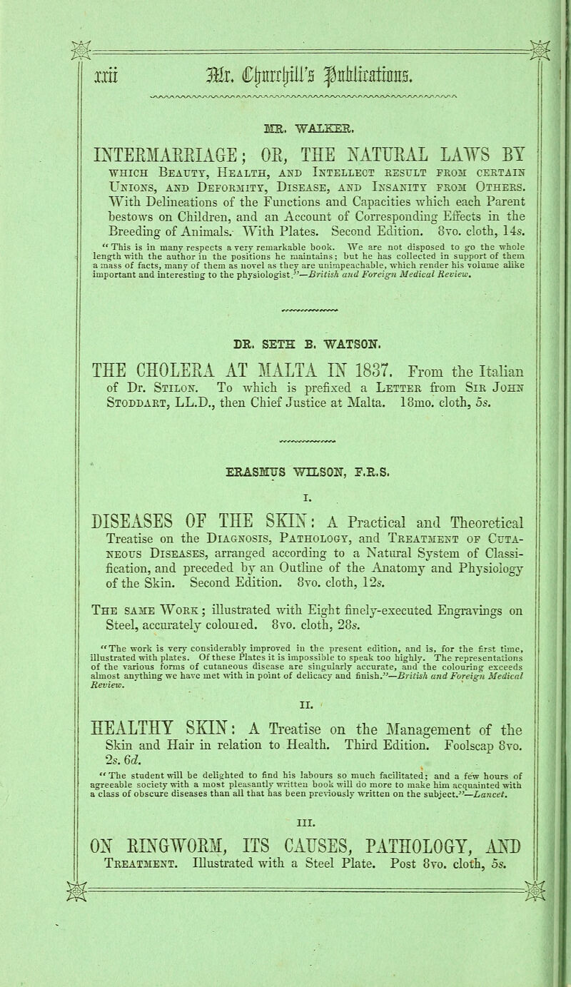 MR. WALKER. MTEEMAEEIAGE; OE, THE NATUEAL LAWS BY which Beauty, Health, and Intellect result from certain Unions, and Deformity, Disease, and Insanity from Others. With Delineations of the Functions and Capacities which each Parent bestows on Children, and an Account of Corresponding Effects in the Breeding of Animals.- With Plates. Second Edition. 8to. cloth, 14s. This is in many respects a very remarkable book. We are not disposed to go the -whole length -with the author in the positions he maintains; but he has collected in support of them a mass of facts, many of them as novel as they are unimpeachable, which render his volume alike important and interesting to the physiologist.-—British and Foreign Medical Review. DR. SETH B. WATSON. THE CHOLESA AT MALTA IN 1837. From the Italian of Dr. Stilon. To which is prefixed a Letter from Sir John Stoddart, LL.D., then Chief Justice at Malta. 18mo. cloth, 5s. ERASMUS WILSON, E.R.S. DISEASES OE THE SHIN: A Practical and Theoretical Treatise on the Diagnosis, Pathology, and Treatment of Cuta- neous Diseases, arranged according to a Natural System of Classi- fication, and preceded by an Outline of the Anatomy and Physiology of the Skin. Second Edition. 8vo. cloth, 12s. The same Work ; illustrated with Eight finely-executed Engravings on Steel, accurately coloured. 8vo. cloth, 28s. The work is very considerably improved in the present edition, and is, for the first time, illustrated with plates. Of these Plates it is impossible to speak too highly. The representations of the various forms of cutaneous disease are singularly accurate, and the colouring exceeds almost anything we have met with in point of delicacy and finish.—British and Foreign Medical Review. II. HEALTHY SKIN: A Treatise on the Management of the Skin and Hair in relation to Health. Third Edition. Foolscau 8vo. 2s. 6d. The student will be delighted to find his labours so much facilitated; and a few hours of agreeable society with a most pleasantly written book will do more to make him acquainted with a class of obscure diseases than all that has been previously written on the subject.—Lancet. ON EINGWOEM, ITS CAUSES, PATHOLOGY, AM) Treatment. Illustrated with a Steel Plate. Post 8yo. cloth, 5s.