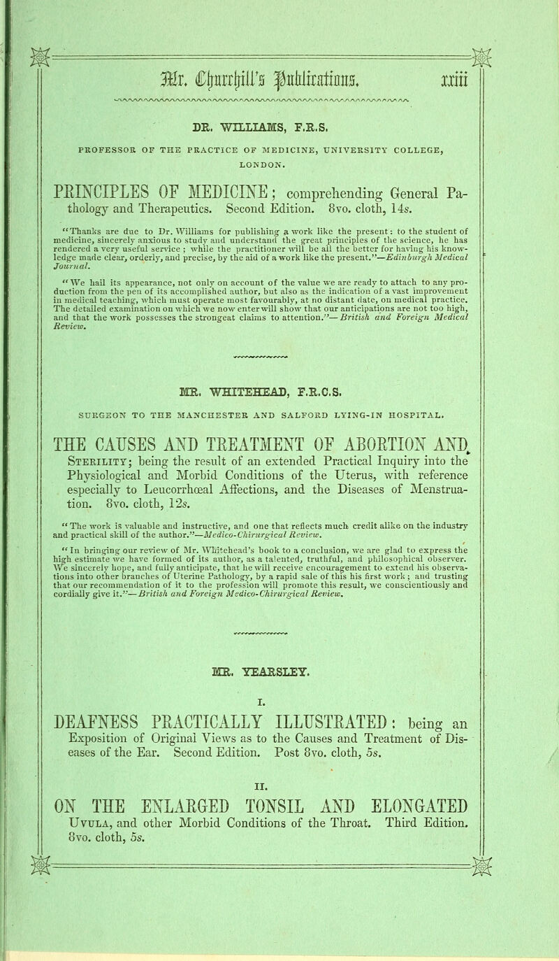 DR. WILLIAMS, F.R.S. PROFESSOR OF THE PRACTICE OF MEDICINE, UNIVERSITY COLLEGE, LONDON. PRINCIPLES OF MEDICINE ; comprehending General Pa- thology and Therapeutics. Second Edition. 8vo. cloth, 14s. Thanks are due to Dr. Williams for publishing a work like the present: to the student of medicine, sincerely anxious to study and understand the great principles of the science, he has rendered a very useful sen-ice ; while the practitioner Mali be all the better for having his know- ledge made clear, orderly, and precise, by the aid of a work like the present.—Edinburgh Medical Journal. We hail its appearance, not only on account of the value we are ready to attach to any pro- duction from the pen of its accomplished author, but also as the indication of a vast improvement in medical teaching, which must operate most favourably, at no distant date, on medical practice. The detailed examination on which we now enterwill show that our anticipations are not too high, and that the work possesses the strongeat claims to attention.-''—British and Foreign Medical Review. MR. WHITEHEAD, F.R.C.S. SURGEON TO THE MANCHESTER AND SALFORD LYING-IN HOSPITAL. THE CAUSES AND TREATMENT OF ABORTION AM), Sterility; being the result of an extended Practical Inquiry into the Physiological and Morbid Conditions of the Uterus, with reference especially to Leucorrhoeal Affections, and the Diseases of Menstrua- tion. 8vo. cloth, 12s. The work is valuable and instructive, and one that reflects much credit alike on the industry and practical skill of the author.—Uedico-Chirurgical Review. In bringing our review of Mr. Whitehead's book to a conclusion, we are glad to express the high estimate we have formed of its author, as a talented, truthful, and philosophical observer. We sincerely hope, and fully anticipate, that he will receive encouragement to extend his observa- tions into other branches of Uterine Pathology, by a rapid sale of this his first work ; and trusting that our recommendation of it to the profession will promote this result, we conscientiously and cordially give it.—British and Foreign M'sdico-Chirurgical Review. MR. YEARSLEY. DEAFNESS PRACTICALLY ILLUSTRATED: being an Exposition of Original Views as to the Causes and Treatment of Dis- eases of the Ear. Second Edition. Post 8vo. cloth, 5s. ON THE ENLARGED TONSIL AND ELONGATED Uvula, and other Morbid Conditions of the Throat. Third Edition. 8vo. cloth, 5s.