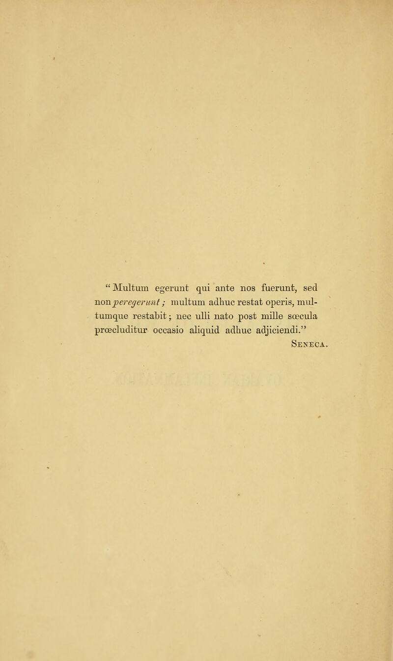 Multum egerunt qui ante nos fuerunt, sed Txonperegerunt; multum adhuc restat operis, mul- tumque restabit; nee ulli nato post mille soecula proecluditur occasio aliquid adhuc adjiciendi. SEIfECA.