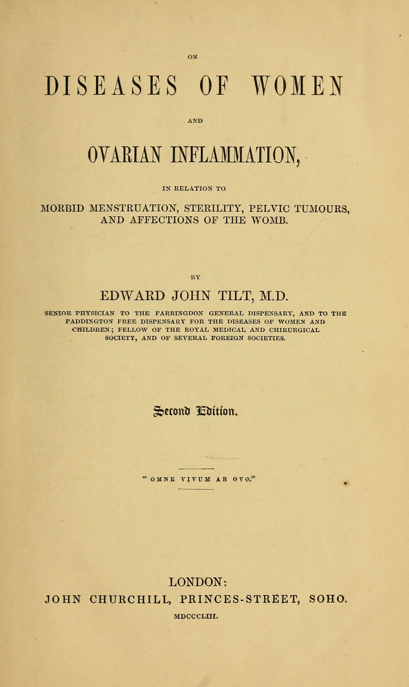OYARIAN IIFLAMMATION, IN RELATION TO MORBID MENSTRUATION, STERILITY, PELVIC TUMOURS, AND AFFECTIONS OF THE WOMB. EDWAED JOHN TILT, M.D. senior physician to the farringdon general dispensary, and to the paddington free dispensary for the diseases of women and children; fellow of the royal medical and CHIRURGICAL society, and of several foreign societies. ^econU lEtritfon. OMNK TIVUM AB GVO,' LONDON: JOHN CHURCHILL, PRINCES-STREET, SOHO. Msccciini.