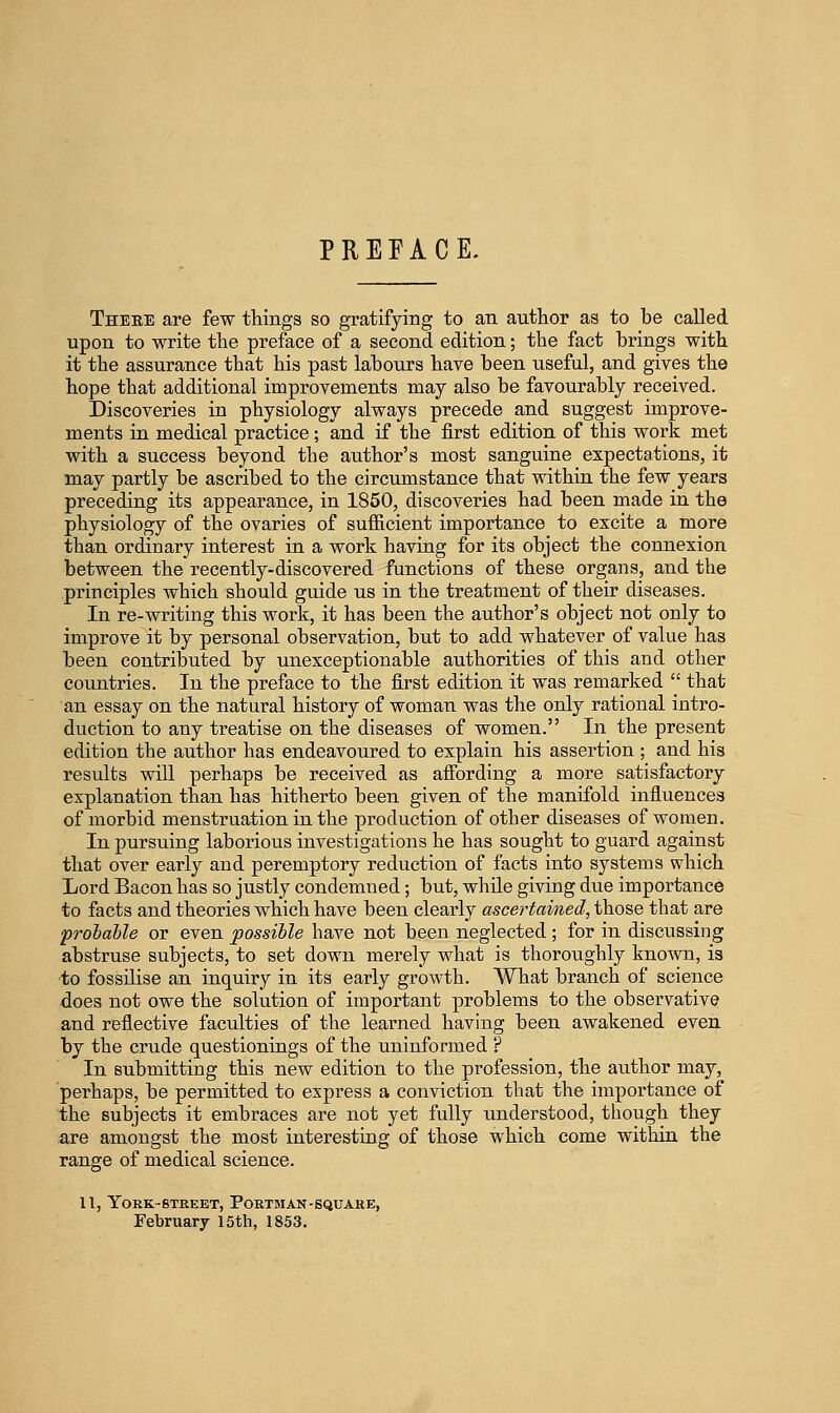 There are few things so gratifying to an author as to be called upon to write the preface of a second edition; the fact brings with it the assurance that his past labours have been useful, and gives the hope that additional improvements may also be favourably received. Discoveries in physiology always precede and suggest improve- ments in medical practice; and if the first edition of this work met with a success beyond the author's most sanguine expectations, it may partly be ascribed to the circumstance that within the few years preceding its appearance, in 1850, discoveries had been made in the physiology of the ovaries of sufficient importance to excite a more than ordinary interest in a work having for its object the connexion between the recently-discovered functions of these organs, and the principles which should guide us in the treatment of their diseases. In re-writing this work, it has been the author's object not only to improve it by personal observation, but to add whatever of value has been contributed by unexceptionable authorities of this and other countries. In the preface to the first edition it was remarked  that an essay on the natural history of woman was the only rational intro- duction to any treatise on the diseases of women. In the present edition the author has endeavoured to explain his assertion ; and his results will perhaps be received as affording a more satisfactory explanation than has hitherto been given of the manifold influences of morbid menstruation in the production of other diseases of women. In pursuing laborious investigations he has sought to guard against that over early and peremptory reduction of facts into systems which Lord Bacon has so justly condemned; but, while giving due importance to facts and theories which have been clearly ascertained, those that are probable or even possible have not been neglected; for in discussing abstruse subjects, to set down merely what is thoroughly known, is to fossilise an inquiry in its early growth. What branch of science does not owe the solution of important problems to the observative and reflective faculties of the learned having been awakened even by the crude questionings of the uninformed ? In submitting this new edition to the profession, the axithor may, perhaps, be permitted to express a conviction that the importance of the subjects it embraces are not yet fully understood, though they are amongst the most interesting of those which come within the range of medical science. 11, York-STREET, Portman-square, February 15th, 1853.