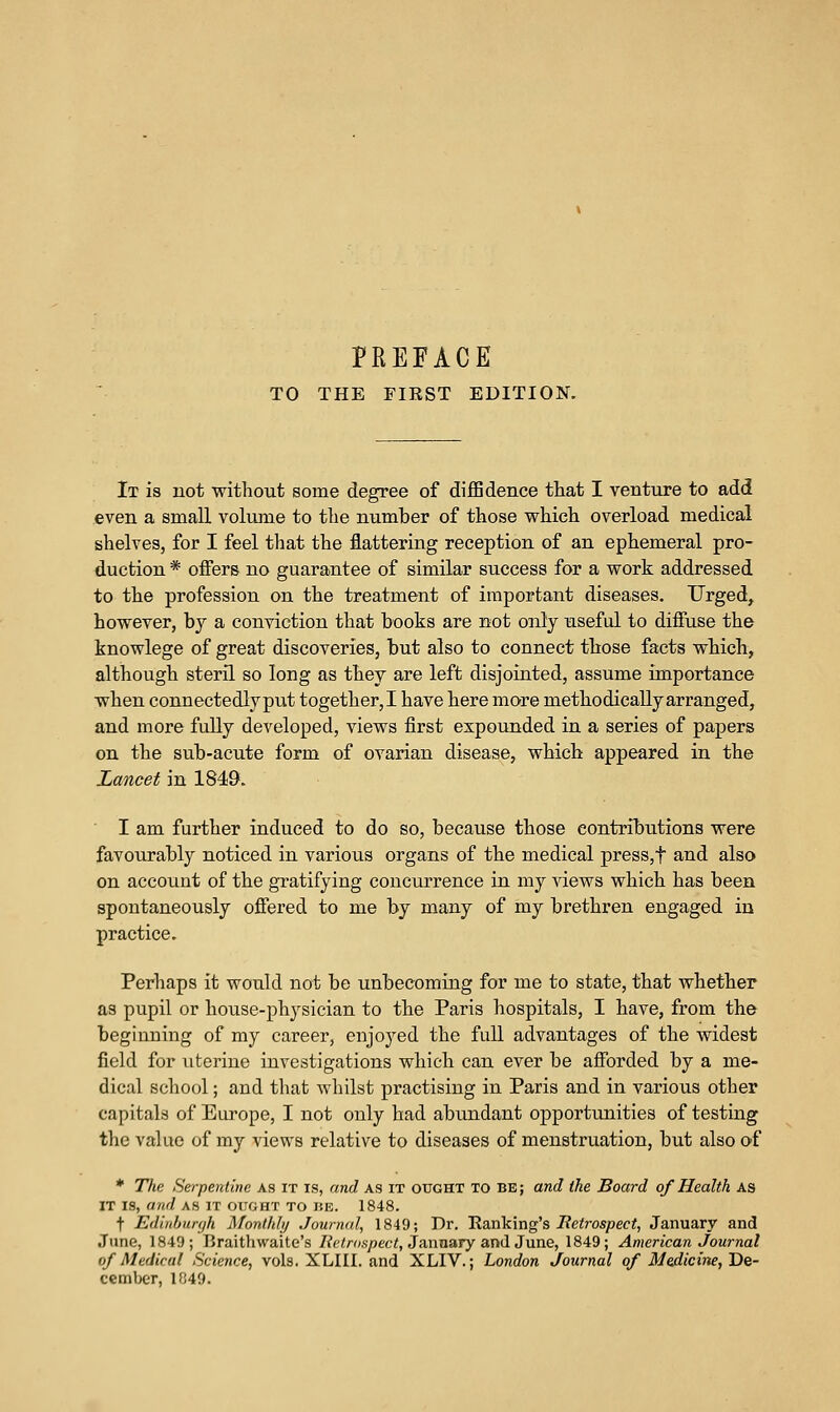 TO THE FIRST EDITION. It is not without some degree of diffidence tliat I venture to add even a small volume to tlie number of those which, overload medical shelves, for I feel that the flattering reception of an ephemeral pro- duction * oiFers no guarantee of similar success for a work addressed to the profession on the treatment of important diseases. Urged, however, by a conviction that books are not only useful to diffuse the knowlege of great discoveries, but also to connect tliose facts which, although steril so long as they are left disjointed, assume importance when connectedly put together,! have here more methodically arranged, and more fully developed, views first expounded in a series of papers on the sub-acute form of ovarian disease, which appeared in the Lancet in 1849. I am further induced to do so, because those contributions were favourably noticed in various organs of the medical press,t and also on account of the gratifying concurrence in. my views which has been spontaneously offered to me by many of my brethren engaged in practice. Perhaps it would not be unbecoming for me to state, that whether as pupil or house-physician to the Paris hospitals, I have, from the beginning of my career, enjoyed the full advantages of the widest field for uterine investigations which can ever be afibrded by a me- dical school; and that whilst practising in Paris and in various other capitals of Europe, I not only had abimdant opportunities of testing the value of my views relative to diseases of menstruation, but also of * The Serpentine as it is, and as it ought to be ; and the Board of Health as IT IS, and AS IT OUGHT TO BE. 1848. t Edinburgh Monthly Journal, 1849; Dr. 'Rsiokmg^s Itetrospect, January and June, 1849; Braithwaite's Retrospect, 3n,nnary a.nlS\m.e, 1849; American Journal of Medical Science, vols. XLIII. and XLIV.; London Journal of Medicine, Ue- cemlx-'r, 1849.