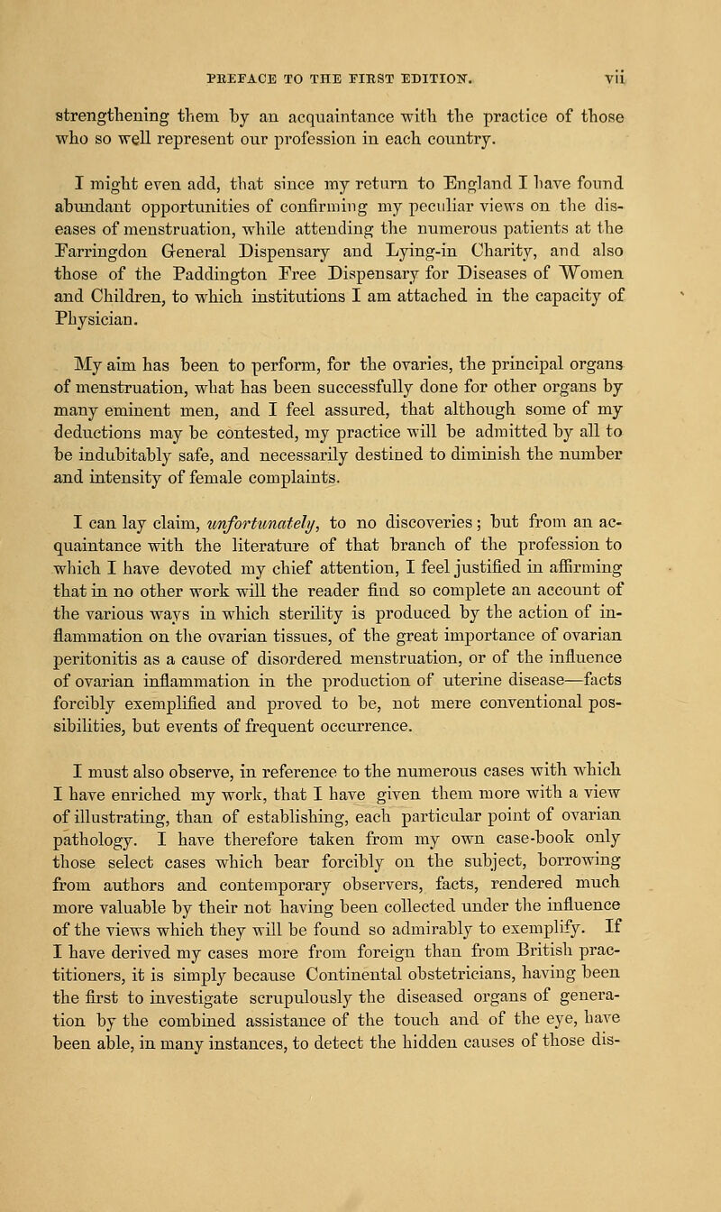 PKEEACE TO THE FIRST EDITI0T7. VU strengthening them by an acqixaintance with the practice of those who so well represent our profession in each country. I might even add, that since my return to England I have found abundant opportunities of confirming my peculiar views on the dis- eases of menstruation, while attending the numerous patients at the Earringdon General Dispensary and Lying-in Charity, and also those of the Paddington Free Dispensary for Diseases of Women and Children, to which institutions I am attached in the capacity of Physician. My aim has been to perform, for the ovaries, the principal organs of menstruation, what has been successfully done for other organs by many eminent men, and I feel assured, that although some of my deductions may be contested, my practice will be admitted by all to be indubitably safe, and necessarily destined to diminish the number and intensity of female complaints. I can lay claim, imfortimatelt/, to no discoveries; but from an ac- quaintance with the literature of that branch of the profession to which I have devoted my chief attention, I feel justified in afiirming that in no other work will the reader find so complete an account of the various ways in which sterility is produced by the action of in- flammation on tlie ovarian tissues, of the great importance of ovarian peritonitis as a cause of disordered menstruation, or of the influence of ovarian inflammation in the production of uterine disease—facts forcibly exemplified and proved to be, not mere conventional pos- sibilities, but events of frequent occurrence. I must also observe, in reference to the numerous cases with which I have enriched my work, that I have given them more with a view of illustrating, than of establishing, each particular point of ovarian pathology. I have therefore taken from my own case-book only those select cases which bear forcibly on the subject, borrowing from authors and contemporary observers, facts, rendered much more valuable by their not having been collected under the influence of the views which they will be found so admirably to exemplify. If I have derived my cases more from foreign than from British prac- titioners, it is simply because Continental obstetricians, having been the first to investigate scrupulously the diseased organs of genera- tion by the combined assistance of the touch and of the eye, have been aljle, in many instances, to detect the hidden causes of those dis-