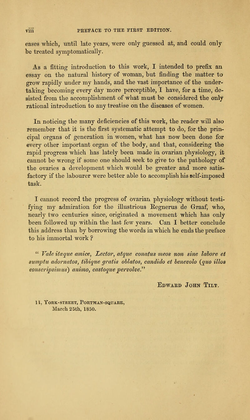 eases which, until late years, were only guessed at, and could only be treated symptomatically. As a fitting introduction to this work, I intended to prefix an essay on the natural history of woman, but finding the matter to grow rapidly under my hands, and the vast importance of the under- taking becoming every day more perceptible, I have, for a time, de- sisted from the accomplishment of what must be considered the only rational introduction to any treatise on the diseases of women. In noticing the many deficiencies of this work, the reader will also remember that it is the first systematic attempt to do, for the prin- cipal organs of generation in women, what has now been done for every other important organ of the body, and that, considering the rapid progress which has lately been made in ovarian physiology, it cannot be wrong if some one should seek to give to the pathology of the ovaries a development which would be greater and more satis- factory if the labourer were better able to accomplish his self-imposed task. I cannot record the progress of ovarian physiology without testi- fying my admiration for the illustrious E-egnerus de Grraaf, who, nearly two centuries since, originated a movement which has only been followed up within the last few years. Can I better conclude this address than by borrowing the words in which he ends the preface to his immortal work ?  Vale ifaque amice, Lector, atque conatus ineos non sine lahore et sumptu adornatos, tiiique gratis ohlatos, candido et benevolo (quo illos eonscripsimus) animo, castoque jpervolve. Edwaed John Tilt, 11, York-street, PoRTMAN-SQxrARE, March 25th, 1850,