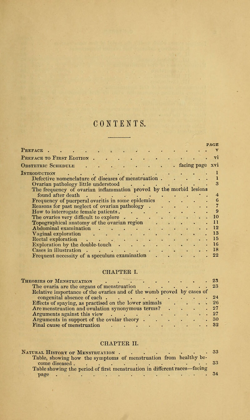 CONTENTS. PAGE Preface i v Preface to Pirst Edition vi Obstetric Schedule facing page xvi Introduction 1 Defective nomenclature of diseases of menstruation 1 Ovarian pathology little understood 3 The frequency of ovarian inflammation proved by the morbid lesions found after death • . 4 Frequency of puerperal ovaritis in some epidemics .... 6 Eeasons for past neglect of ovarian pathology . . . . . . 7 How to interrogate female patients 9 The ovaries very difficult to explore 10 Topographical anatomy of the ovarian region 11 Abdominal examination 12 Vaginal exploration . ... 13 Eectal exploration 15 Exploration by the double-touch . . 16 Cases in illustration . . . 18 Frequent necessity of a speculum examination 22 CHAPTER I. Theories of Menstruation 23 The ovaria are the organs of menstruation 23 Relative importance of the ovaries and of the -vvomb proved by cases of congenital absence of each 24 Eflfects of spaying, as practised on the lower animals . . . . 26 Are menstruation and ovulation synonymous terms? . . . .27 Arguments against this view . . . . . . • . . 27 Arguments in support of the ovular theory 30 Final cause of menstruation 32 CHAPTER II. Natural History of Menstruation 33 Table, showing how the symptoms of menstruation from healthy be- come diseased . . . . . . . . . • . . 33 Table showing the period of first menstruation in different races—facing page .34