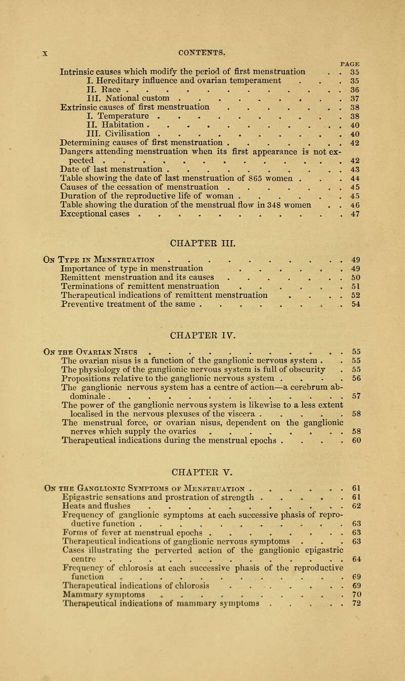 PAGE Intrinsic causes which modify the period of first menstruation . . 35 I. Hereditary influence and ovarian temperament . . .35 II. Eace . ' 36 III. National custom .... ^ .... 37 Extrinsic causes of first menstruation 38 I. Temperature 38 II. Habitation 40 III. Civilisation 40 Determining causes of first menstruation 42 Dangers attending menstruation when its first appearance is not ex- pected 42 Date of last menstruation 43 Table showing the date of last menstruation of 865 women . . .44 Causes of the cessation of menstruation 45 Duration of the reproductive life of woman 45 Table showing the duration of the menstrual flow in 348 women . . 46 Exceptional cases 47 CHAPTER III. On Type in Menstruation 49 Importance of type in menstruation 49 Eemittent menstruation and its causes 50 Terminations of remittent menstruation . . . . . .51 Therapeutical indications of remittent menstruation . . . . 52 Preventive treatment of the same ; . 54 CHAPTER IV. On the Ovarian Nisus 55 The ovarian nisus is a function of the ganglionic nervous system . . 55 The physiology of the ganglionic nervous system is full of obscurity . 55 Propositions relative to the ganglionic nervous system . . . . 56 The ganglionic nervous system has a centre of action—a cerebrum ab- dominale 57 The power of the ganglionic nervous system is likcAvise to a less extent localised in the nervous plexuses of the viscera ..... 58 The menstrual force, or ovarian nisus, dependent on the ganglionic nerves which supply the ovaries 58 Therapeutical indications during the menstrual epochs . . . .60 CHAPTER V. On the Ganglionic Symptoms op Menstruation 61 Epigastric sensations and prostration of strength 61 Heats and flushes 62 Frequency of ganglionic symptoms at each successive phasis of repro- ductive function 63 Forms of fever at menstrual epochs 63 Tlierapeutical indications of ganglionic nervous symptoms . . .63 Cases illustrating the perverted action of the ganglionic epigastric centre 64 Frequency of chlorosis at each successive phasis of the reproductive function 69 Therapeutical indications of chlorosis 69 Mammary symptoms 70 Therapeutical indications of mammary symptoms 72