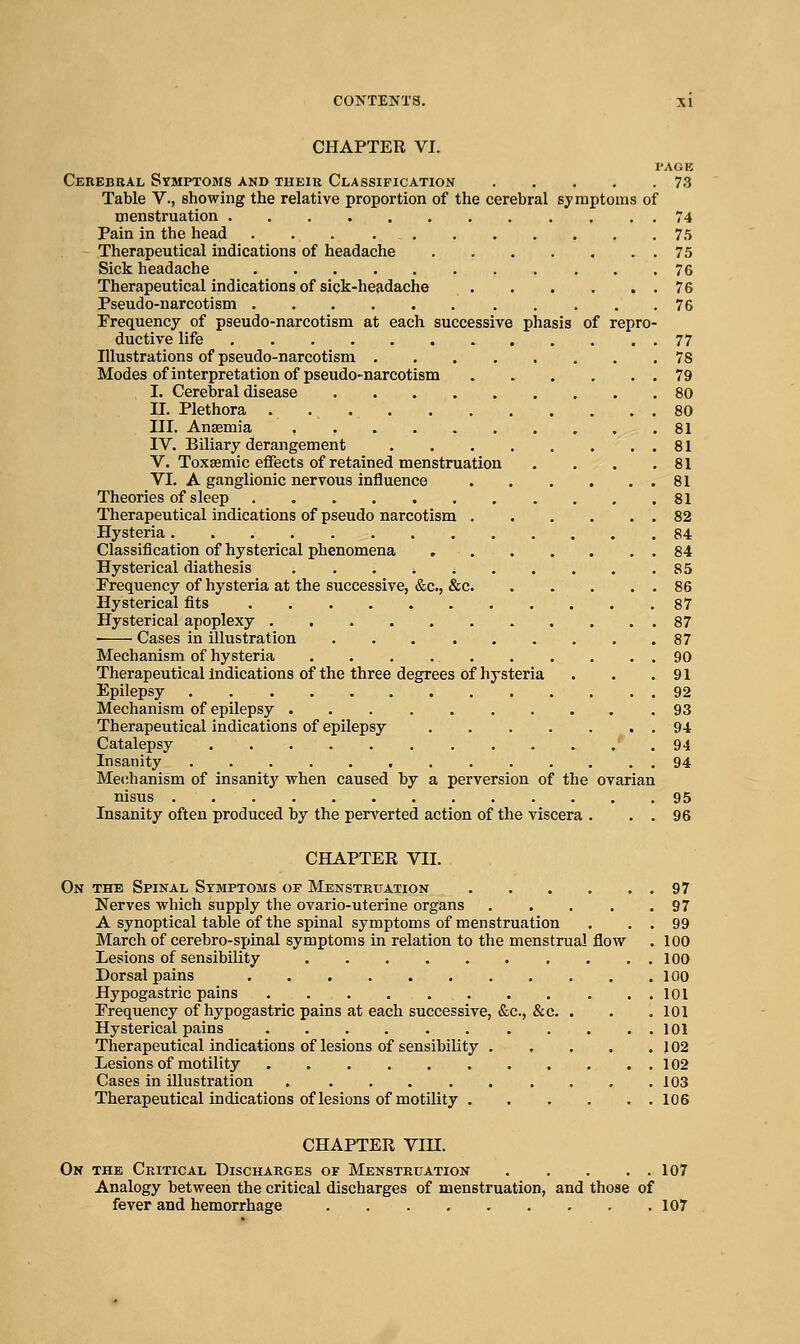 CHAPTER VI. PAGE Cekebbal Symptoms and theie Classification 73 Table V., showing the relative proportion of the cerebral symptoms of menstruation 74 Pain in the head 75 Therapeutical indications of headache 75 Sick headache 76 Therapeutical indications of sick-headache 76 Pseudo-narcotism 76 Frequency of pseudo-narcotism at each successive phasis of repro- ductive life 77 Illustrations of pseudo-narcotism 78 Modes of interpretation of pseudo-narcotism 79 I. Cerebral disease 80 II. Plethora . 80 III. Anaemia 81 IV. Biliary derangement 81 V. Toxsemic effects of retained menstruation . . . .81 VI. A ganglionic nervous influence 81 Theories of sleep 81 Therapeutical indications of pseudo narcotism 82 Hysteria 84 Classification of hysterical phenomena 84 Hysterical diathesis 85 Frequency of hysteria at the successive, &c., &c. . . . . . 86 Hysterical fits 87 Hysterical apoplexy 87 • Cases in illustration 87 Mechanism of hysteria 90 Therapeutical indications of the three degrees of hysteria . . .91 Epilepsy 92 Mechanism of epilepsy 93 Therapeutical indications of epilepsy 94 Catalepsy ' . 94 Insanity 94 Mechanism of insanitj' when caused by a perversion of the ovarian nisus 95 Insanity often produced by the perverted action of the viscera . . . 96 CHAPTER VII. On the Spinal Symptoms op Menstruation 97 Nerves which supply the ovario-uterine organs 97 A synoptical table of the spinal symptoms of menstruation . . . 99 March of cerebro-spinal symptoms in relation to the menstrual flow . 100 Lesions of sensibility 100 Dorsal pains 100 Hypogastric pains 101 Frequency of hypogastric pains at each successive, &c., &c. . . . 101 Hysterical pains 101 Therapeutical indications of lesions of sensibility 102 Lesions of motility 102 Cases in illustration 103 Therapeutical indications of lesions of motility 106 CHAPTER Vin. On the Critical Discharges of Menstruation 107 Analogy between the critical discharges of menstruation, and those of fever and hemorrhage 107