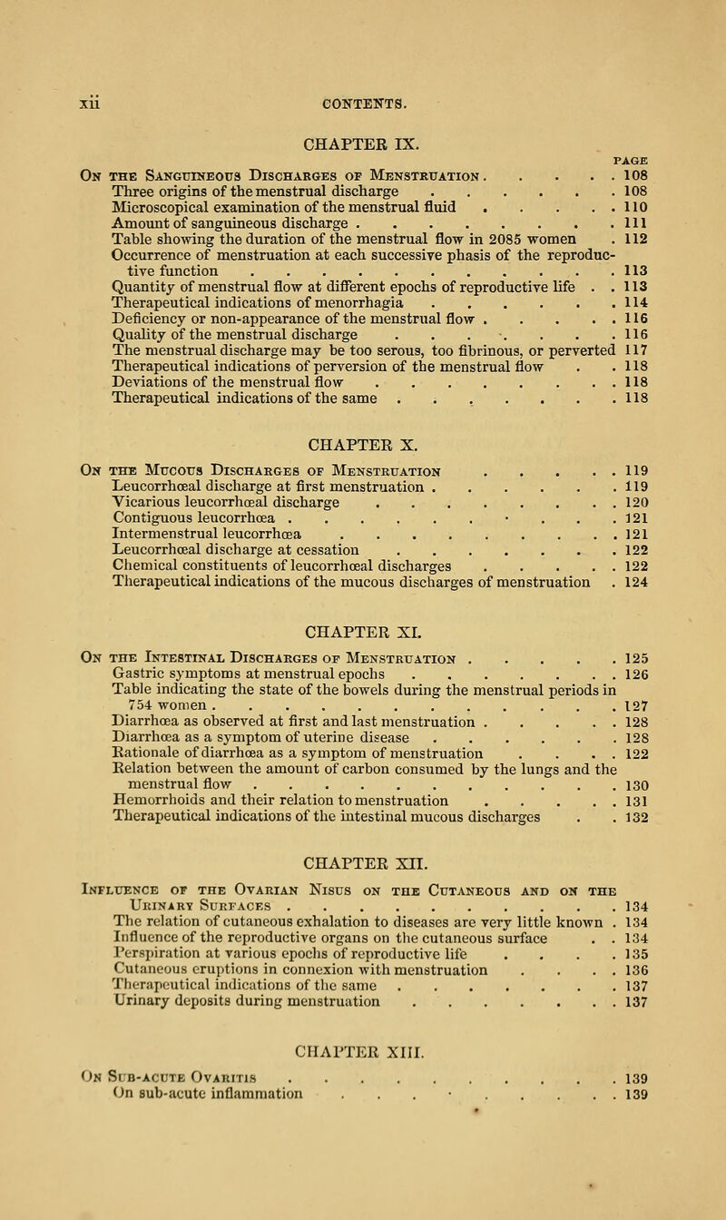 CHAPTER IX. PAGE On the Sangtiineous Discharges of Mbnstrxtation 108 Three origins of the menstrual discharge 108 Microscopical examination of the menstrual fluid 110 Amount of sanguineous discharge Ill Table sho-\ving the duration of the menstrual flow in 2085 women . 112 Occurrence of menstruation at each successive phasis of the reproduc- tive function 113 Quantity of menstrual flow at different epochs of reproductive life . .113 Therapeutical indications of menorrhagia 114 Deficiency or non-appearance of the menstrual flow 116 Quality of the menstrual discharge . . . ■. . . .116 The menstrual discharge may he too serous, too fibrinous, or perverted 117 Tlierapeutical indications of perversion of the menstrual flow . .118 Deviations of the menstrual flow . . 118 Therapeutical indications of the same . . . . . . .118 CHAPTEE X. 0» THE Mtjcotis Discharges of Menstruation 119 Leucorrhoeal discharge at first menstruation .119 Vicarious leucorrhcEal discharge 120 Contiguous leucorrhoea . . . . . . • . . .121 Intermenstrual leucorrhcEa 121 Leucorrhoeal discharge at cessation 122 Chemical constituents of leucorrhoeal discharges 122 Therapeutical indications of the mucous discharges of menstruation . 124 CHAPTER XI. On THE Intestinal Discharges OF Menstruation . . . . . 125 Gastric symptoms at menstrual epochs 126 Table indicating the state of the bowels during the menstrual periods in 754 women 127 Diarrhoea as observed at first and last menstruation 128 Diarrhoea as a symptom of uterine disease 128 Rationale of diarrhoea as a symptom of menstruation . . . . 122 Relation between the amount of carbon consumed by the lungs and the menstrual flow 130 Hemorrhoids and their relation to menstruation 131 Therapeutical indications of the intestinal mucous discharges . .132 CHAPTER XII. Influence of the Ovarian Nisus on the Cutaneous and on the Urinarv Surfaces 134 The relation of cutaneous exhalation to diseases are very little known . 134 Influence of the reproductive organs on the cutaneous surface . . 134 Perspiration at various epochs of reproductive life . . . .135 Cutaneous eruptions in connexion with menstruation . . . . 136 Therapeutical indications of the same 137 Urinary deposits during menstruation 137 CHAPTER XIII. On Si b-acute Ovaritis 139 On sub-acute inflammation . . . • 139