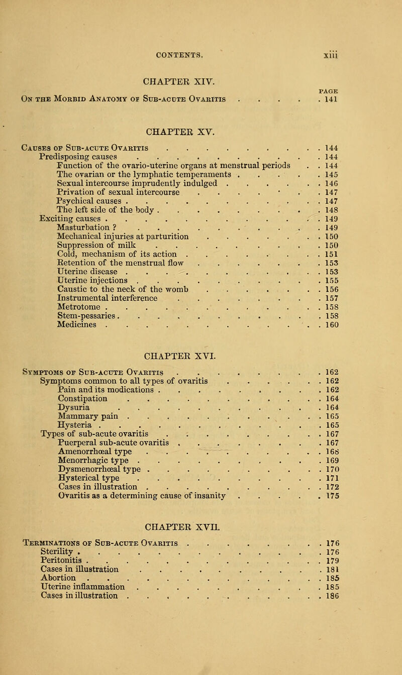 CHAPTER XIV. PAGE On the Morbid Anatomy of Sub-acdte Ovakitis 141 CHAPTER XV. Causes of Sdb-acute Ovaritis 144 Predisposing causes 144 Function of the ovario-uterine organs at menstrual periods . .144 The ovarian or the lymphatic temperaments 145 Sexual intercourse imprudently indulged 146 Privation of sexual intercourse ....... 147 Psychical causes 147 The left side of the body 148 Exciting causes 149 Masturbation ? 149 Mechanical injuries at parturition 150 Suppression of milk . . .150 Cold, mechanism of its action ..151 Retention of the menstrual flow 153 Uterine disease 153 Uterine injections 155 Caustic to the neck of the womb 156 Instrumental interference 157 Metrotome 158 Stem-pessaries 158 Medicines 160 CHAPTER XVI. Symptoms of Sub-acute Ovaritis 162 Symptoms common to all types of ovaritis . . . . . . 162 Pain and its medications 162 Constipation 164 Dysuria 164 Mammary pain 165 Hysteria 165 Types of sub-acute ovaritis 167 Puerperal sub-acute ovaritis 167 Amenorrhoeal type . 168 Menorrhagic type 169 Dysmenorrhoeal type 170 Hysterical type 171 Cases in illustration 172 Ovaritis as a determining cause of insanity 175 CHAPTER XVn. Terminations of Sgb-acute Ovaritis 176 Sterility 176 Peritonitis 179 Cases in illustration 181 Abortion 185 Uterine inflammation 185 Cases in illustration . . . . . 186