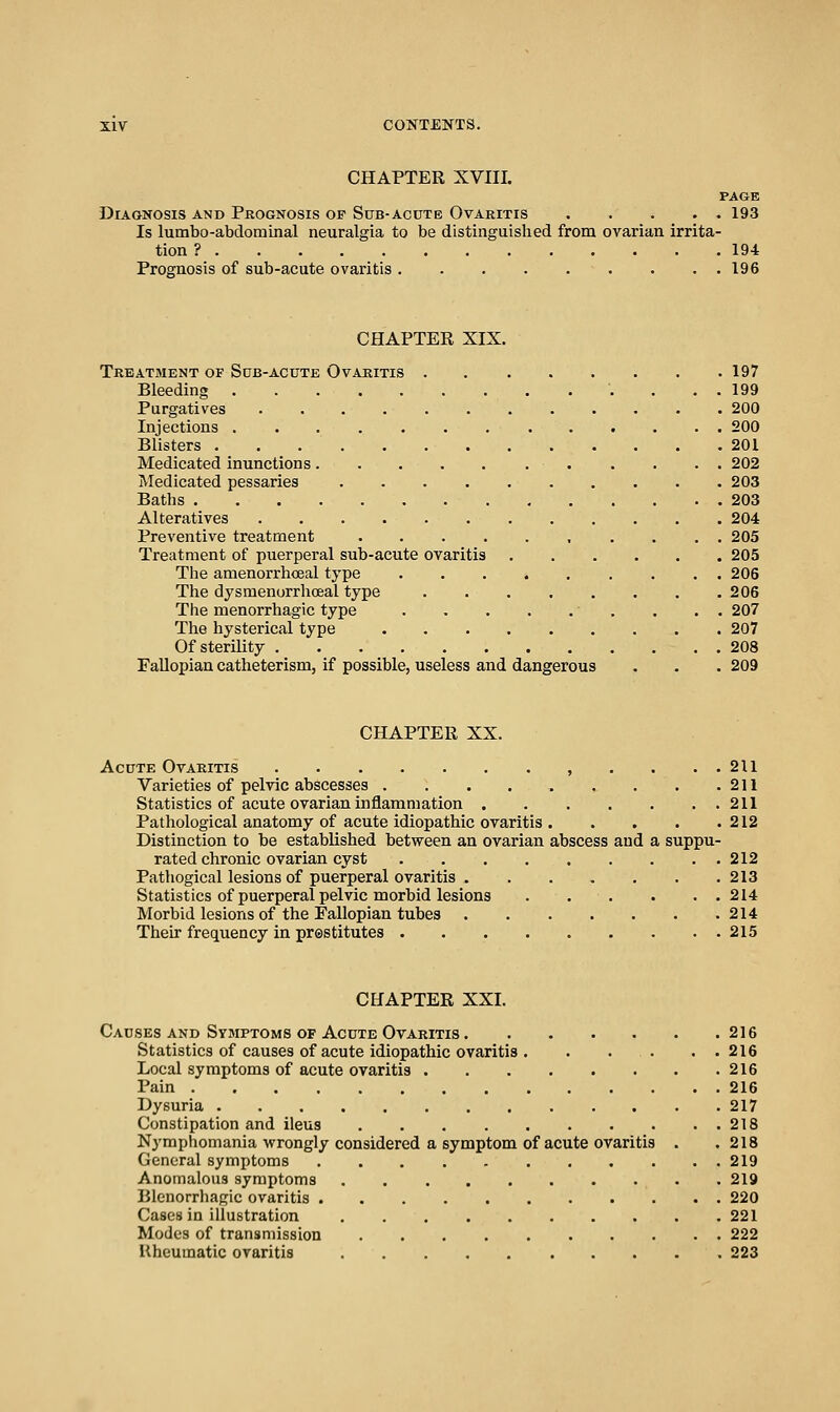 CHAPTER XVIII. PAGE Diagnosis and Prognosis of Sttb-acute Ovaritis 193 Is lumbo-abdominal neuralgia to be distinguished from ovarian irrita- tion ? 194 Prognosis of sub-acute ovaritis 196 CHAPTER XIX. Treatment of Sdb-acute Ovaritis ........ 197 Bleeding 199 Purgatives 200 Injections 200 Blisters 201 Medicated inunctions 202 Medicated pessaries 203 Baths 203 Alteratives 204 Preventive treatment 205 Treatment of puerperal sub-acute ovaritis 205 The amenorrhceal type ...» 206 The dysmenurrhoeal type 206 The menorrhagic type , . . . 207 The hysterical type 207 Of sterility 208 FaUopian catheterism, if possible, useless and dangerous . . . 209 CHAPTER XX. Acute Ovaritis , . . . . 211 Varieties of pelvic abscesses . . . 211 Statistics of acute ovarian inflammation 211 Pathological anatomy of acute idiopathic ovaritis 212 Distinction to be established between an ovarian abscess and a suppu- rated chronic ovarian cyst 212 Pathogical lesions of puerperal ovaritis 213 Statistics of puerperal pelvic morbid lesions 214 Morbid lesions of the Fallopian tubes 214 Their frequency in prestitutes 215 CHAPTER XXI. Causes AND Symptoms OF Acute Ovaritis 216 Statistics of causes of acute idiopathic ovaritis . . . . . . 216 Local symptoms of acute ovaritis 216 Pain 216 Dysuria 217 Constipation and ileus 218 Nj'mphomania wrongly considered a symptom of acute ovaritis . .218 General symptoms 219 Anomalous symptoms . 219 Blenorrhagic ovaritis 220 Cases in illustration 221 Modes of transmission 222 Uheumatic ovaritis 223