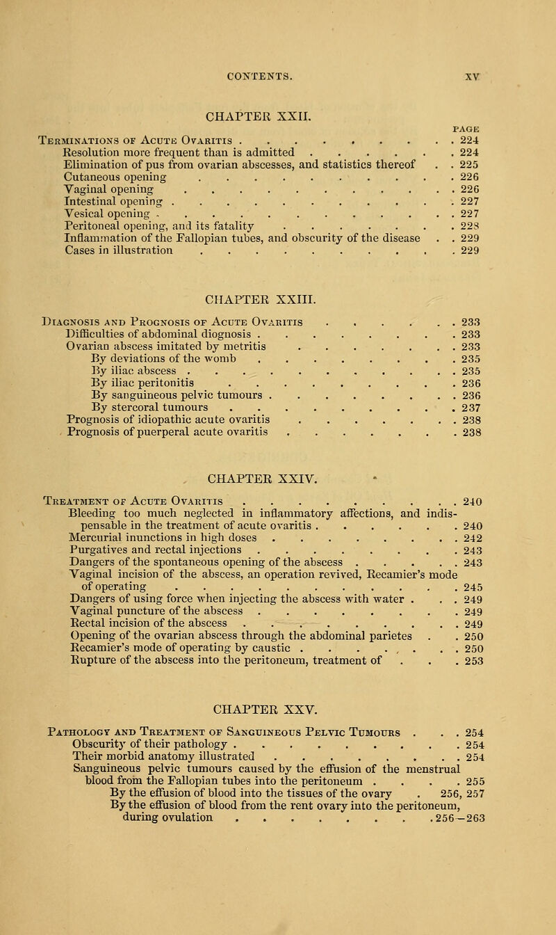 CHAPTER XXII. PAGE Terminations of Acutk Ovaritis . 224 Resolution more frequent than is admitted 224 Elimination of pus from ovarian abscesses, and statistics thereof . . 225 Cutaneous opening 226 Vaginal opening 226 Intestinal opening 227 Vesical opening 227 Peritoneal opening, and its fatality ....... 223 Inflammation of tlie Fallopian tubes, and obscurity of the disease . . 229 Cases in illustration 229 CHAPTER XXIII. Diagnosis and Prognosis of Acute Ovaritis 233 DiflBculties of abdominal diognosis 233 Ovarian abscess imitated by metritis 233 By deviations of the womb , , 235 35y iliac abscess 235 By iliac peritonitis 236 By sanguineous pelvic tumours 236 By stercoral tumours 237 Prognosis of idiopathic acute ovaritis 238 Prognosis of puerperal acute ovaritis 238 CHAPTER XXIV. Treatment of Acute Ovarii is 240 Bleeding too much neglected in inflammatory affections, and indis- pensable in the treatment of acute ovaritis ...... 240 Mercurial inunctions in high doses 242 Purgatives and rectal injections ........ 243 Dangers of the spontaneous opening of the abscess 243 Vaginal incision of the abscess, an operation revived, Recamier's mode of operating 245 Dangers of using force when injecting the abscess with water . . . 249 Vaginal puncture of the abscess ........ 249 Rectal incision of the abscess ......... 249 Opening of the ovarian abscess through the abdominal parietes . . 250 Recamier's mode of operating by caustic . . . ... . . 250 Rupture of the abscess into the peritoneum, treatment of . . .253 CHAPTER XXV. Pathology and Treatment of Sanguineous Pelvic Tumours . . . 254 Obscurity of their pathology 254 Their morbid anatomy illustrated 254 Sanguineous pelvic tumours caused by the effusion of the menstrual blood froin the Fallopian tubes into the peritoneum . . . .255 By the effusion of blood into the tissues of the ovary . 256, 257 By the effusion of blood from the rent ovary into the peritoneum, during ovulation 256-263