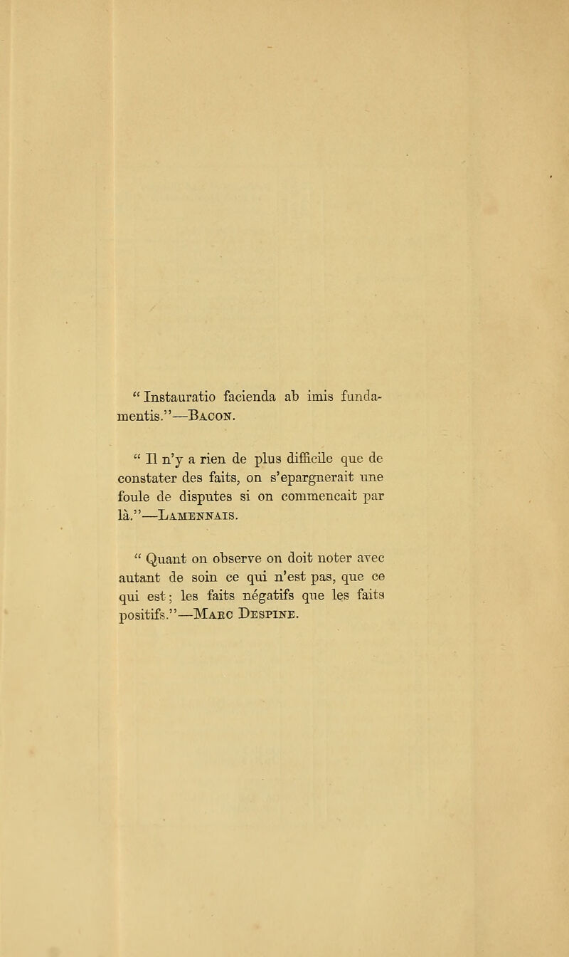  Instauratio facienda ab imis funda- mentis.—Bacon.  H n'y a rien de plus difficile que de constater des faits, on s'epargnerait tme foule de disputes si on commencait par la,—Lamennais.  Quant on observe on doit noter ayec autant de soin ce qui n'est pas, que ce qui est; les faits negatifs que les faits positifs.—Maec Despine.