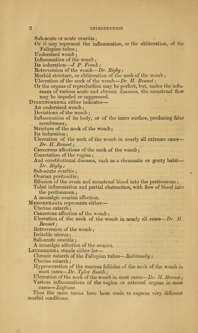 Sub-acute or acute ovaritis ; Or it may represent the iaiflammation, or the obliteration, of the Fallopian tubes ; Undersized womb ; Inflammation of the womb; Its induration—J.P.Franh; Retroversion of the womb—Dr. IS^ighy ; Morbid stricture, or obliteration of the neck of the womb ; Ulceration of the neck of the womb—Dr. H. Bennet ; Or the organs of reproduction may be perfect, but, under the influ« ences of various acute and chronic diseases, the menstrual flow ' may be impeded or suppressed. Dtsmekoeehcea either indicates— An undersized womb ; Deviations of the womb ; Inflammation of its body, or of the inner surface, producing false membranes; Stricture of the neck of the womb; Its induration; Ulceration of the neck of the womb in nearly all extreme cases— Dr. H. Dennet; Cancerous afiections of the neck of the womb ; Coarctation of the vagina ; And constitutional diseases, such as a rheumatic or gouty habit'— Dr. Highy ; Sub-acute ovaritis ; Ovarian peritonitis; Eff'usion of the ovum and menstrual blood into the peritonseum ; Tubal inflammation and partial obstruction, with flow of blood into the peritonseum; A neuralgic ovarian afl'ection. Menobehagia represents either— Uterine catarrh; Cancerous afiection of the womb ; Ulceration of the neck of the womb in nearly all cases—Dr. H. Bennet; Retroversion of the womb ; Irritable uterus; Sub-acate ovaritis ; A neuralgic aflection of the ovaries, Leucoeehcea stands either for— Chronic catarrh of the Eallopian tubes—BoJcitcmsJcy; Uteriue catarrh; Hypersecretion of the mucous follicles of tlie neclc of the womb in most cases—Dr. Tyler Smith ; Ulceration of the neck of the womb in most cases—Dr. H. Bennet; Various inflammations of the vagina or external organs in most cases—Lisfranc. Thus tlio same terms have been jnade to express very diflerent morbid conditions.
