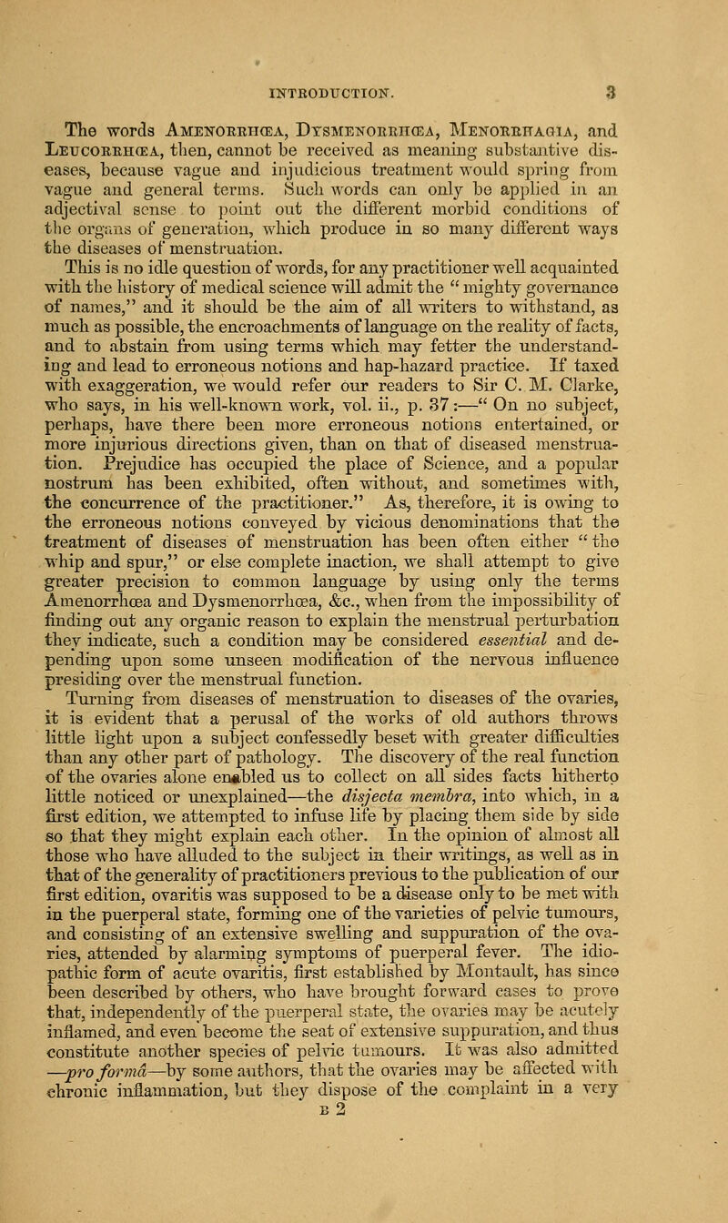 The words AMENOEiincEA, Dtsmenoreiicea, Menorekaqia, and Leucorehgea, then, cannot be received as meaning substantive dis- eases, because vague and injudicious treatment v^'ould sjDring from vague and general terms. Such words can only be applied in an adjectival sense to point out the dilFerent morbid conditions of the orgriRs of generation, which produce in so many different ways the diseases of menstruation. This is no idle question of words, for any practitioner well acquainted with the history of medical science will admit the  mighty governance of naines, and it should be the aim of all writers to withstand, as much as possible, the encroachments of language on the reality of facts, and to abstain from using terms whicli may fetter the understand- ing and lead to erroneous notions and hap-hazard practice. If taxed with exaggeration, we would refer our readers to Sir C. M. Clarke, who says, in his well-known work, vol. ii., p. 37:— On no subject, perhaps, have there been more erroneous notions entertained, or more injurious directions given, than on that of diseased menstrua- tion. Prejudice has occupied the place of Science, and a popular nostrum has been exhibited, often without, and sometimes witli, the concurrence of the practitioner, As, therefore, it is owing to the erroneous notions conveyed by vicious denominations that the treatment of diseases of menstruation has been often either  the whip and spur, or else complete inaction, we shall attempt to give greater precision to common language by using only the terms Amenorrhoea and Dysmenorrhoea, &c., when from the impossibility of finding out any organic reason to explain the menstrual perturbation they indicate, such a condition may be considered essential and de- pending upon some unseen modification of the nervous influence presiding over the menstrual function. Turning from diseases of menstruation to diseases of the ovaries, it is evident that a perusal of the works of old authors throws little light upon a subject confessedly beset with greater difiicultiea than any other part of pathology. The discovery of the real function of the ovaries alone eiMibled us to collect on aU sides facts hitherto little noticed or unexplained—the disjecta onemhra, into which, in a first edition, we attempted to infuse life by placing them side by side so that they might explain each other. In the opinion of almost all those who have aEuded to the subject in their writings, as well as in that of the generality of practitioners previous to the publication of our first edition, ovaritis was supposed to be a disease only to be met with in the puerperal state, forming one of the varieties of pelvic tumours, and consisting of an extensive swelling and suppuration of the ova- ries, attended by alarming symptoms of puerperal fever. The idio- pathic form of acute ovaritis, first established by Montault, has since been described by others, who have brought forward cases to provo that, independently of the puerperal state, the ovaries may be acutely inflamed, and even become the seat of extensive suppuration, and thus constitute another species of pelvic tumours. It was also admitted —pro forma—by some authors, that the ovaries may be affected with chronic inflammation, but they dispose of the complaint in a very b2