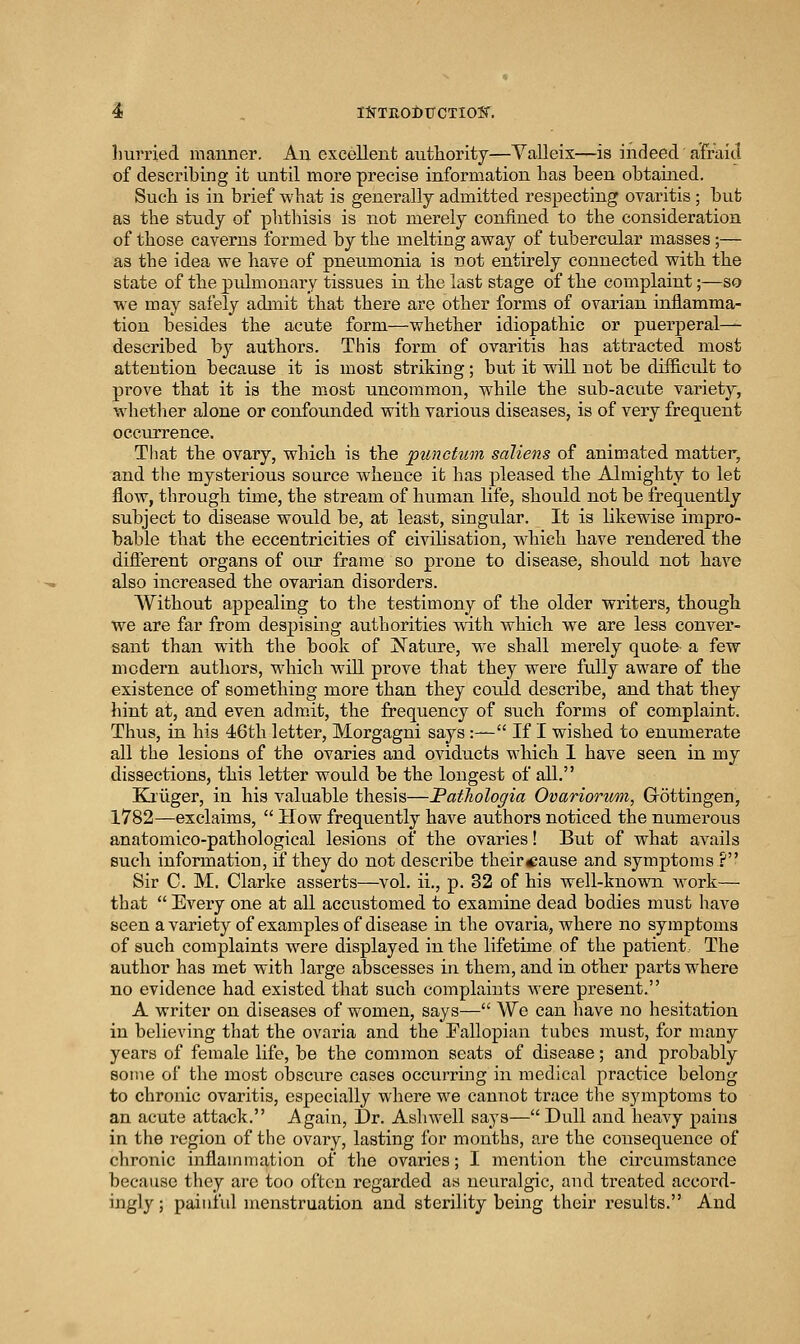 ^ . iIfTE.Oi>TTCTIOW. hurried manner. Aii excellent autliority—Yalleix—is indeed aTraicl of describing it until more precise information has been obtained. Such is in brief what is generally admitted respecting ovaritis ; but as the study of phthisis is not merely confined to the consideration of those cavei'ns formed by the melting away of tubercular masses;— as the idea we have of pneumonia is not entirely connected with, the state of the pulmonary tissues in the last stage of the complaint;—so we may safely admit that there are other forms of ovarian inflamma- tion besides the acute form—whether idiopathic or puerperal- described b}^ authors. This form of ovaritis has attracted most attention because it is most striking; but it will not be difficult to prove that it is the most uncommon, while the sub-acute variety, whether alone or confounded with various diseases, is of very frequent occurrence. That the ovary, which is the punctum saliens of animated matter, and the mysterious source whence it has pleased the Almighty to let flow, through time, the stream of human life, should not be frequently subject to disease would be, at least, singular. It is likewise impro- bable that the eccentricities of civilisation, whicli have rendered the different organs of our frame so prone to disease, should not have also increased the ovarian disorders. Without appealing to tlie testimony of the older writers, though we are far from despising authorities with which we are less conver- sant than with the book of !N^ature, we shall merely quote- a few modern authors, which, will prove that they were fully aware of the existence of something more than they could describe, and that they hint at, and even admit, the frequency of such, forms of complaint. Thus, in his 46th letter, Morgagni says:— If I wished to enumerate all the lesions of the ovaries and oviducts which 1 have seen in my dissections, this letter would be the longest of all. Eaiiger, in his valuable thesis—Patliologia Ovariorum, Grottingen, 1782—exclaims,  How frequently have authors noticed the numerous anatomico-pathological lesions of the ovaries! But of what avails sucli information, if they do not describe their^ause and symptoms ? Sir C. M, Clarke asserts—vol. ii., p. 32 of his well-known work— that  Every one at all accustomed to examine dead bodies must liave seen a variety of examples of disease in the ovaria, where no symptoms of such complaints were displayed in the lifetime of the patient.. The author has met with large abscesses in them, and in other parts where no evidence had existed that such complaints were present. A writer on diseases of women, says— We can have no hesitation in believing that the ovaria and the Fallopian tubes must, for many years of female life, be the common seats of disease; and probably some of the most obscure cases occurring in medical practice belong to chronic ovaritis, especially where we cannot trace the symptoms to an acute attack. Again, Dr. Ashwell says—Dull and heavy pains in the region of the ovary, lasting for months, are the consequence of chronic inflammation of the ovaries; I mention the circumstance because they are too often regarded as neuralgic, and treated accord- ingly; painful menstruation and sterility being their results. And