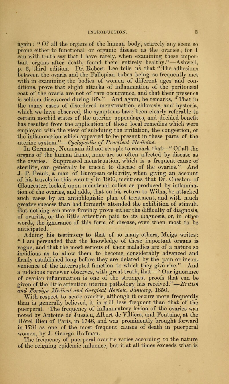 again: Of all the organs of the human bodj% scarcely any seem so prone either to functional or organic disease as the ovaries; for I can with truth say that I have rarely, when examining these impor- tant organs after death, found them entirely healthy.—Ashwell, p. 6, third edition. Dr. Eobert Lee tells us that The adhesions between the ovaria and the Fallopian tubes being so frequently met with in examining the bodies of women of different ages and con- ditions, prove that slight attacks of inflammation of the peritoufeal coat of the ovaria are not of rare occurrence, and that their presence is seldom discovered during life. And again, he remarks, That in the many cases of disordered menstruation, chlorosis, and hysteria, which we have observed, the symptoms have been clearly referable to certain morbid states of the uterine appendages, and decided benefit has resulted from the application of those local remedies which were employed with the view of subduing the irritation, the congestion, or the inflammation which appeared to be present in these parts of the uterine system.—Cyclopcedia of Fractical Medicine. In Grermany, Neumann did not scruple to remark that— Of all the organs of the human frame, none are so often aifected by disease as the ovaries. Suppressed menstruation, which is a frequent cause of sterility, can generally be traced to disease of the ovaries. And J. P. Frank, a man of European celebrity, when giving an account of his travels in this country in 1806, mentions that Dr. Cheston, of Grloucester, looked upon menstrual colics as produced by inflamma- tion of the ovaries, and adds, that on his return to Wilna, he attacked such cases by an antiphlogistic plan of treatment, and with much greater success than had formerly attended the exhibition of stimuli. But nothing can more forcibly prove either the diflSculty of diagnosis, of ovaritis, or the little attention paid to its diagnosis, or, in otlier words, the ignorance of this form of disease, even when most to be anticipated. Adding his testimony to that of so many others, Meigs writes: I am persuaded that the knowledge of these important organs is vague, and that the most serious of their maladies are of a nature so invidious as to allow them to become considerably advanced and firmly established long before they are delated by the pain or incon- venience of the interrupted function to which they give rise. And a judicious reviewer observes, with great truth, that— Our ignorance of ovarian inflammation is one of the strongest proofs that can be given of the little attention uterine pathology has received.—British and Foreign JHedical and Surgical Iteview, Jcmuary, 1850. With respect to acute ovaritis, although it occurs more frequently than is generally believed, it is still less frequent than that of the puerperal. The frequency of inflammatory lesion of the ovaries was noted by Antoine de Jussieu, Albert de Viliers, and Fontaine, at the Hotel Dieu of Paris, in 1746, and was prominently brought forward in 1781 as one of the most frequent causes of death in puerperal women, by J. George Hofli'man. The frequency of puerperal ovaritis varies according to the nature of the reigning epidemic influence, but it at all times exceeds what is