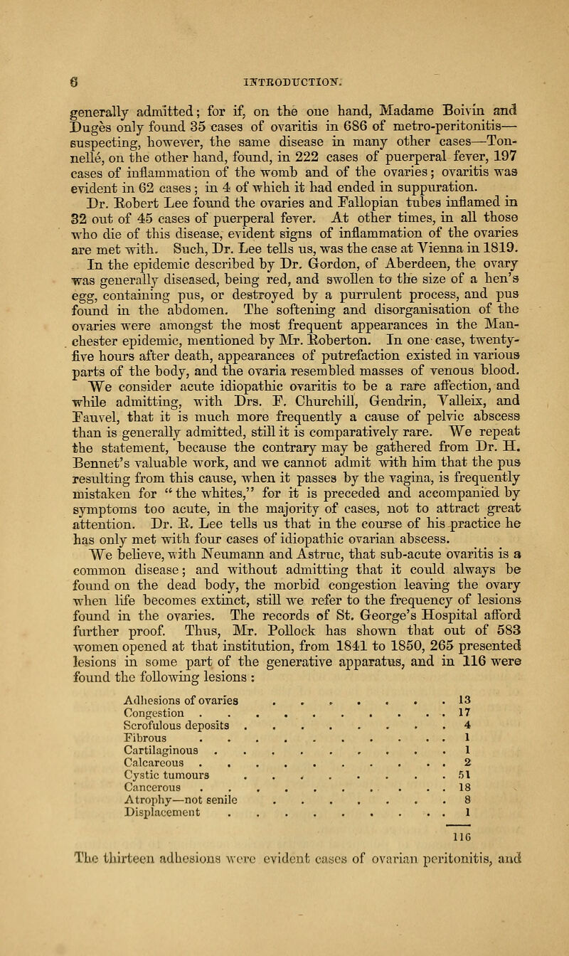 0 ISTTEOBTJCTIOir. generally admitted; for if, on the one hand, Madame Boivin ancl Duges only found 35 cases of ovaritis in 686 of metro-peritonitis— suspecting, however, the same disease ia many other cases—Ton- nelle, on the other hand, found, in 222 cases of puerperal fever, 197 cases of inflammation of the womb and of the ovaries; ovaritis was evident in 62 cases; in 4 of which it had ended in suppuration. Dr. E-ohert Lee found the ovaries and Fallopian tubes inflamed in 32 out of 45 cases of puerperal fever. At other times, in all those who die of this disease, evident signs of inflammation of the ovaries are met with. Such, Dr. Lee tells us, was the case at Vienna in 1819. In the epidemic described by Dr. Gordon, of Aberdeen, the ovary was generally diseased, being red, and swollen to the size of a hen's egg, containing pus, or destroyed by a purrulent process, and pus foimd m the abdomen. The softening and disorganisation of the ovaries were amongst the most frequent appearances in the Man- chester epidemic, mentioned by Mr. Eoberton. In one-case, twenty- five hours after death, appearances of putrefaction existed in various parts of the body, and the ovaria resembled masses of venous blood. We consider acute idiopathic ovaritis to be a rare aficction, and while admitting, with Drs. E. Churchill, Gendrin, Yalleix, and Fauvel, that it is much more frequently a cause of pelvic abscess than is generally admitted, still it is comparatively rare. We repeat the statement, because the contrary may be gathered from Dr. H. Bonnet's valuable work, and we cannot admit voth him that the ptis resiilting from this cavise, when it passes by the vagina, is frequently mistaken for the whites, for it is preceded and aceompaniied by symptoms too acute, in the majority of cases, not to attract great attention. Dr. E. Lee tells us that in the course of his -practice he has only met with four cases of idiopathic ovarian abscess. We believe, with Neumann and Astruc, that sub-acute ovaritis is a common disease; and without admitting that it could always be foimd on the dead body, the morbid congestion leaving the ovary when life becomes extinct, still we refer to the frequency of lesions found in the ovaries. The records of St, George's Hospital afford further proof Thus, Mr. Pollock has shown that out of 583 women opened at that institution, from 1841 to 1850, 265 presented lesions in some part of the generative apparatus, and in 116 were found the folloAving lesions : Adiiesions of ovaries 13 Congestion 17 Scrofulous deposits 4 Fibrous 1 Cartilaginous 1 Calcareous 2 Cystic tumours . . < 51 Cancerous . . 18 Atrophy—not senile 8 Displacement 1 116 The thirteen adhesions wvvc evident cases of ovarian peritonitis, and