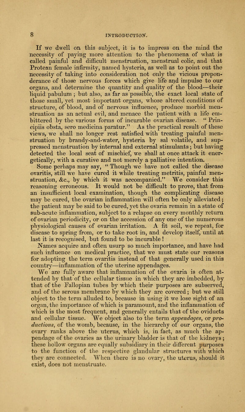 If we dwell on this subject, it is to impress ou the mind the necessity of paying more attention to the phenomena of what is called painful and difficult menstruation, menstrual colic, and that Protean female infirmity, named hysteria, as well as to point out the necessity of taking into consideration not only the vicious prepon- derance of those nervous forces which give life and impvdse to our organs, and determine the quantity and quality of the blood—^their liquid pabulum ; but also, as far as possible, the exact local state of those small, yet most important organs, whose altered conditions of structiu-e, of blood, and of nervous influence, produce morbid men- struation as an actual evil, and menace the patient mth a life em- bittered by the various forms of incurable ovarian disease.  Prin- cipiis obsta, sero medicina paratur. As the practical result of these views, we shall no longer rest satisfied vsdth treating painful men- struation by brandy-and-water, hysteria by sal volatile, and sup- pressed menstruation by internal and external stimulants; but having detected the local seat of mischief, we shall at once attack it ener- getically, with a curative and not merely a paUiative intention. Some perhaps may say,  Though we have not called the disease ovaritis, still we have cured it while treating metritis, painful men- struation, &c., by which it was accompanied. We consider this reasoning erroneous. It would not be difficult to prove, that from an insufficient local examination, though the complicating disease may be cured, the ovarian inflammation will often be only alleviated; the patient may be said to be cured, yet the ovaria remain in a state of sub-acute inflammation, subject to a relapse on every monthly return of ovarian periodicity, or on the accession of any one of the numerous physiological causes of ovarian irritation. A fit soil, we repeat, for disease to spring from, or to take root in, and develop itself, until at last it is recognised, but found to be incurable ! Names acquire and often usurp so much importance, and have had such influence on medical practice, that we must state our reasons for adopting the term ovaritis instead of that generally used in this country—inflammation of the uterine appendages. We are fully aware that inflammation of the ovaria is often at- tended by that of the cellular tissue in which they are imbedded, by that of the Fallopian tubes by which their purposes are subserved, and of the serous membrane by which they are covered; but we still object to the term alluded to, because in using it we lose sight of an organ, the importance of which is paramoimt, and the inflammation of which is the most frequent, and generally entails that of the oviducts and cellular tissue. We object also to tlie term appendages, ov pro- ductions, of the womb, because, in the hierarchy of our organs, the ovary ranks above the uterus, which is, in fact, as much the ap- pendage of the ovaries as the urinary bladder is that of the kidneys ; these hollow organs are equally subsidiary in their difi'erent purposes to the function of the respective glandular structures with which they are connected. When there is no ovarj^, the uterus, should it exist, does not menstruate.