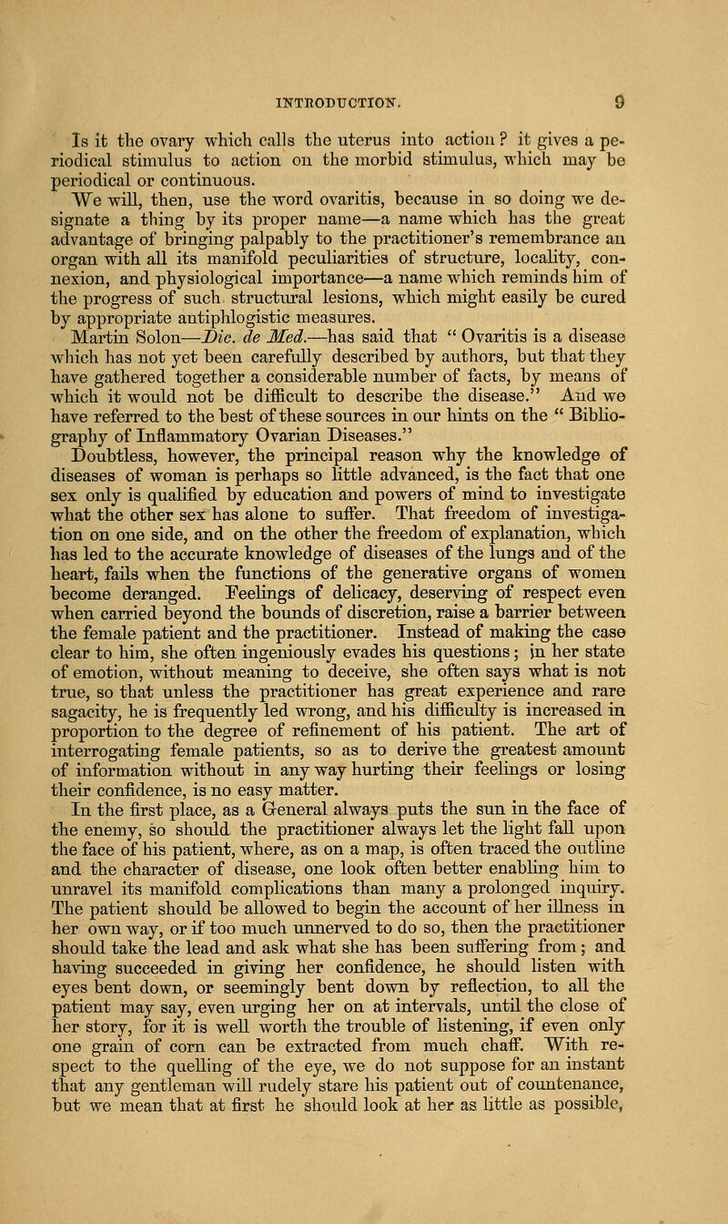 Is it the ovary which calls the uterus into action ? it gives a pe- riodical stimiilus to action on the morbid stimulus, which may be periodical or continuous. We will, then, use the word ovaritis, because in so doing we de- signate a thing by its proper name—a name which has the great advantage of bringing palpably to the practitioner's remembrance an organ with all its manifold peculiarities of structure, locality, con- nexion, and physiological importance—a name which reminds him of the progress of such structiu'al lesions, which might easily be cured by appropriate antiphlogistic measures. Martin Solon—Die. de Med.—^has said that  Ovaritis is a disease which has not yet been carefully described by authors, but that they have gathered together a considerable number of facts, by means of which it would not be difficult to describe the disease. And we have referred to the best of these sources in our hints on the  Biblio- graphy of Inflammatory Ovarian Diseases. Doubtless, however, the principal reason why the knowledge of diseases of woman is perhaps so little advanced, is the fact that one sex only is qualified by education and powers of mind to investigate what the other sex has alone to suffer. That freedom of investiga- tion on one side, and on the other the freedom of explanation, which has led to the accurate knowledge of diseases of the lungs and of the heart, fails when the functions of the generative organs of women become deranged. Peelings of delicacy, deserving of respect even when carried beyond the bounds of discretion, raise a barrier between the female patient and the practitioner. Instead of making the case clear to him, she often ingeniously evades his questions; in her state of emotion, without meaning to deceive, she often says what is not true, so that unless the practitioner has great experience and rare sagacity, he is frequently led wrong, and his difficulty is increased in proportion to the degree of refinement of his patient. The art of interrogating female patients, so as to derive the greatest amount of information without in any way hurting their feelings or losing their confidence, is no easy matter. In the first place, as a Greneral always puts the sun in the face of the enemy, so shoiAd the practitioner always let the light faU upon the face of his patient, where, as on a map, is often traced the outline and the character of disease, one look often better enabling him to unravel its manifold complications than many a prolonged inquiry. The patient should be allowed to begin the account of her illness in her own way, or if too much unnerved to do so, then the practitioner should take the lead and ask what she has been suffering from; and having succeeded in giving her confidence, he should listen with, eyes bent down, or seemingly bent down by reflection, to all the patient may say, even urging her on at intervals, until the close of her story, for it is well worth the trouble of listening, if even only one grain of corn can be extracted from much chaff. With re- spect to the quelling of the eye, we do not suppose for an instant that any gentleman will rudely stare his patient out of countenance, but we mean that at first he should look at her as little as possible,