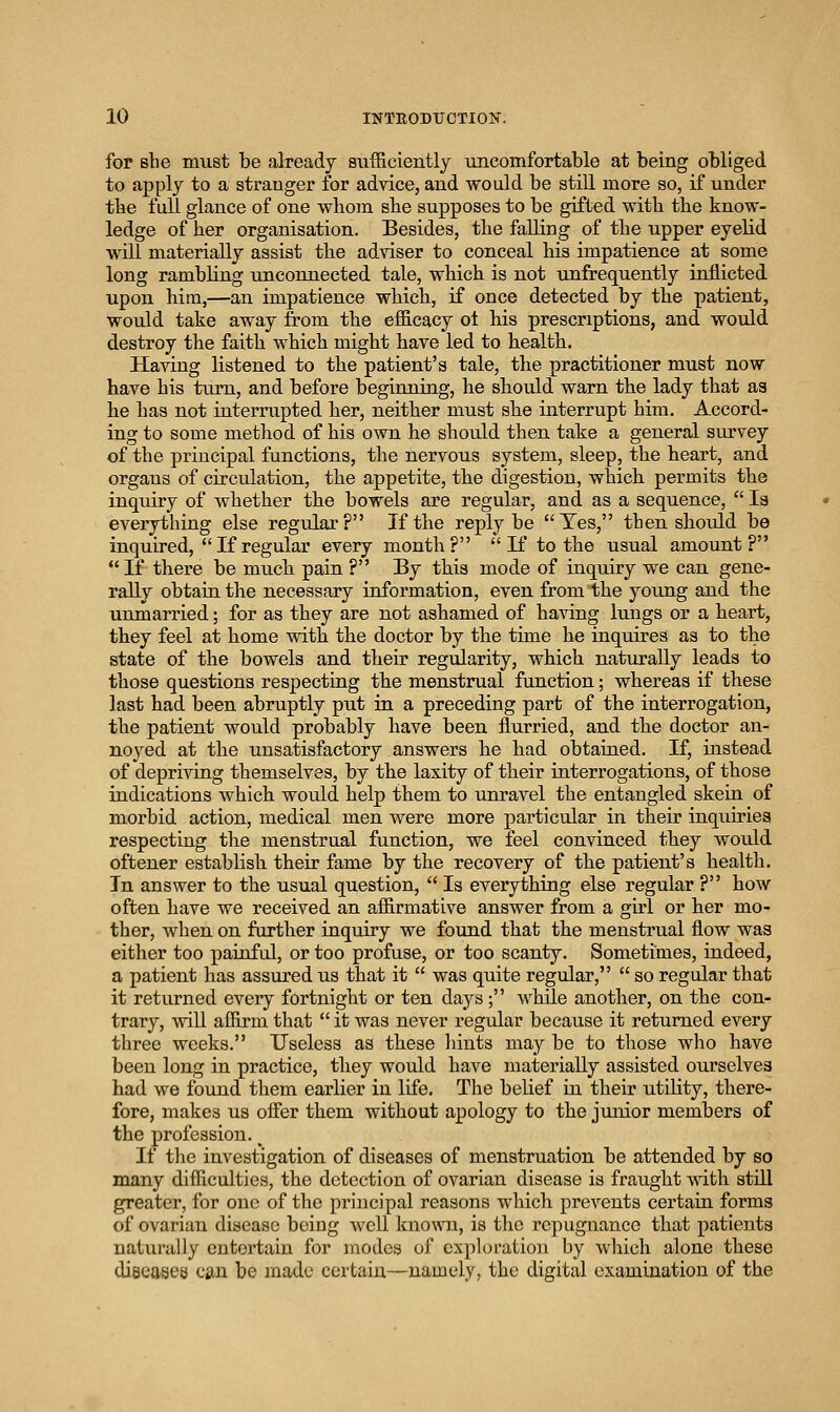 for she must be already sufficiently uncomfortable at being obliged to apply to a stranger for advice, and would be still more so, if under tbe full glance of one whom she supposes to be gifted with the know- ledge of her organisation. Besides, the falling of the upper eyelid will materially assist th.e adviser to conceal bis impatience at some long rambling unconnected tale, which is not unfrequently inflicted upon him,—an impatience which, if once detected by tbe patient, would take away from the efficacy ot his prescriptions, and would destroy the faith which might have led to health. Having listened to the patient's tale, the practitioner must now have his turn, and before beginning, he should warn the lady that as he has not interrupted her, neither must she interrupt him. Accord- ing to some method of his own he should then take a general survey of the principal functions, the nervous system, sleep, the heart, and organs of circulation, the appetite, the digestion, which permits the inquiry of whether the bowels are regular, and as a sequence,  Is everything else regular? If the reply be Yes, then should be inquired, If regular every month? K to the usual amount? If there be much pain ? By this mode of inquiry we can gene- rally obtain the necessary information, even from the young and the unmarried; for as they are not ashamed of having lungs or a heart, they feel at home with the doctor by the time he inquires as to the state of the bowels and their regularity, which naturally leads to those questions respecting the menstrual function; whereas if these last had been abruptly put in a preceding part of the interrogation, the patient would probably have been flurried, and the doctor an- noj^ed at the unsatisfactory answers he had obtained. If, instead of depriving themselves, by the laxity of their interrogations, of those indications which would help them to unravel the entangled skein of morbid action, medical men were more particular in their inquiries respectiug the menstrual function, we feel convinced they would offcener establish their fame by the recovery of the patient's health. In answer to the usual question,  Is everything else regular ? how often have we received an affirmative answer from a girl or her mo- ther, when on further inquiry we found that the menstrual flow was either too painful, or too profuse, or too scanty. Sometimes, indeed, a patient has assured us that it  was quite regular,  so regular that it returned every fortnight or ten days; while another, on the con- trary, wiU affirm that  it was never regular because it returned every three weeks. Useless as these hints may be to those who have been long in practice, they would have materially assisted ourselves had we found them earlier in life. The beUef iu their utility, there- fore, makes us ofier them without apology to the junior members of the profession. ^ If the investigation of diseases of menstruation be attended by so many difficulties, the detection of ovarian disease is fraught with still greater, for one of the principal reasons which prevents certain forms of ovarian disease being Avell kno\A'n, is the repugnance that patients natvu'ally entertain for modes of exploration by which alone these diseases cm. be made certain—namely, the digital examination of the