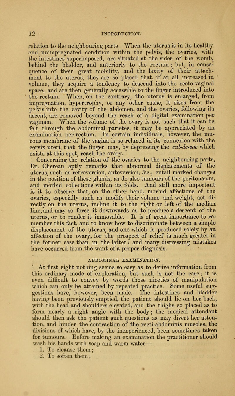 relation to tlie neighbouring parts. When the uterus is in its healthy and unimpregnated condition within the pelvis, the ovaries, with the intestines superimposed, are situated at the sides of the wombj behind the bladder, and anteriorly to the rectum; but, in conse- quence of their great mobility, and the laxity of their attach- ment to the uterus, they are so placed that, if at all increased in ' volume, they acquire a tendency to descend into the recto-vaginal space, and are then generally accessible to the finger introduced into the rectum. When, on the contrary, the uterus is enlarged, from impregnation, hypertrophy, or any other cause, it rises from the pelvis into the cavity of the abdomen, and the ovaries, following its ascent, are removed beyond the reach of a digital examination per vaginam. When the volume of the ovary is not such that it can be felt through the abdominal parietes, it may be appreciated by an examination per rectum. In certain individuals, however, the mu- cous membrane of the vagina is so relaxed in its connexion with the cervix uteri, that the finger may, by depressing the cul-de-sac which exists at this spot, reach the ovary. Concerning the relation of the ovaries to the neighbouring parts, Dr. Chereau aptly remarks that abnormal displacements of the uterus, such as retroversion, anteversion, &c., entaU marked changes in the position of these glands, as do also tumours of the peritonaeum, and morbid collections within its folds. And still more important is it to observe that, on the other hand, morbid afiections of the ovaries, especially such as modify their volume and weight, act di- rectly on the uterus, incline it to the right or left of the median line, and may so force it downwards as to produce a descent of the uterus, or to render it immovable. It is of great importance to re- member this fact, and to know how to discriminate between a simple displacement of the uterus, and one which is produced solely by an afiection of the ovary, for the prospect of relief is much greater in the former case than in the latter; and many distressing mistakes have occurred from the want of a proper diagnosis. ABDOMINAL EXAMINATION. At first sight nothing seems so easy as to derive information from this ordinary mode of exploration, but such is not the case; it is even diificiilt to convey by words those niceties of manipulation which can only be attained by repeated practice. Some useful sug- gestions have, however, been made. The intestines and bladder having been previously emptied, the patient should lie on her back, with the head and shoulders elevated, and the thighs so placed as to form nearly a .right angle with the body; the medical attendant should then ask the patient such questions as may divert her atten- tion, and hinder the contraction of the recti-abdominis muscles, the divisions of Avhich have, by the inexperienced, been sometimes taken for tumours. Before making an examination the practitioner should wash liis hands with soap and warm water— 1. To cleanse them; 2. To soften them:
