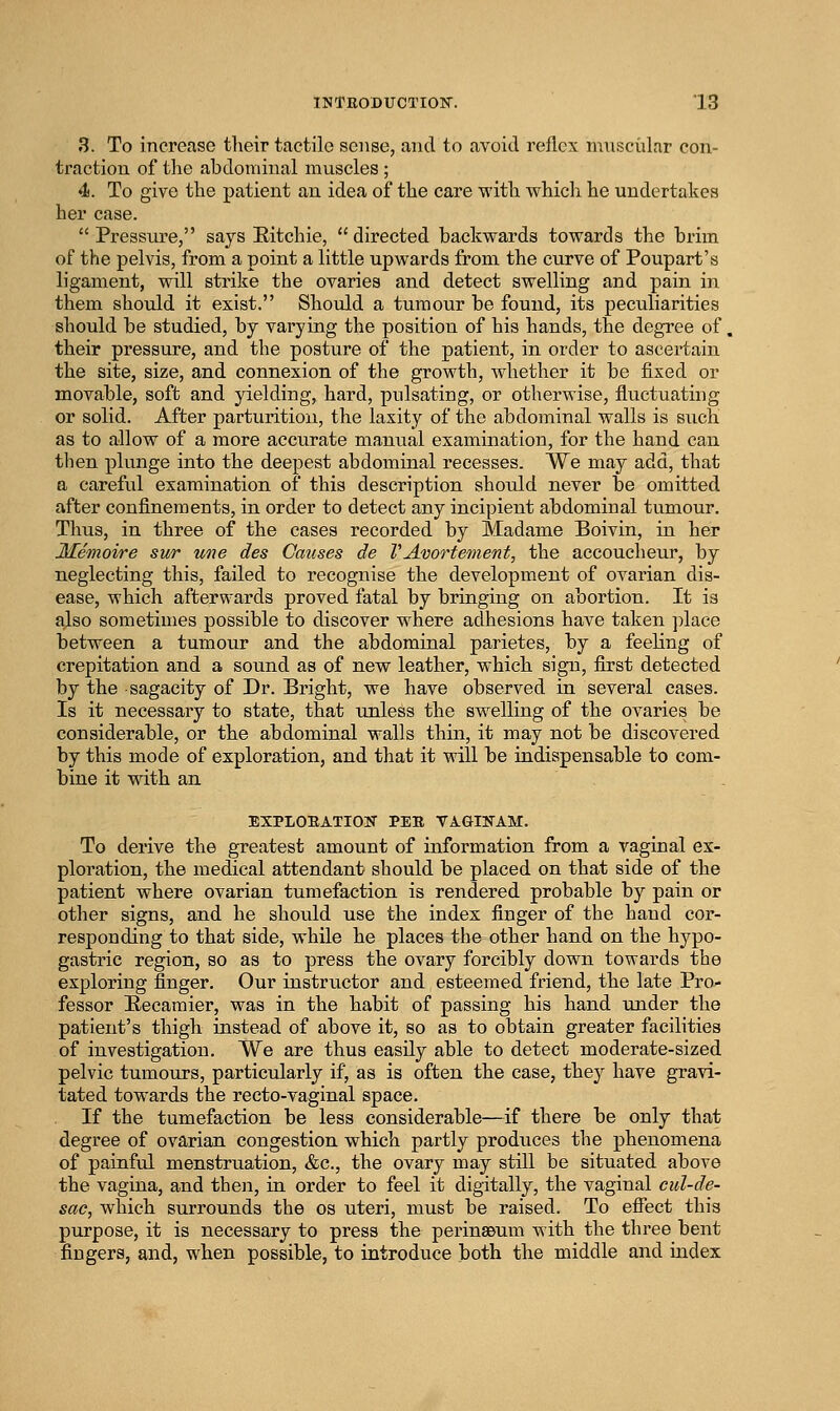3. To increase tlieir tactile sense, and to avoid reflex muscular con- traction of the abdominal muscles ; 4. To give the patient an idea of the care with which he undertakes her case.  Pressure, says Eitchie,  directed backwards towards the brim of the pelvis, from a point a little upwards from the curve of Poupart's ligament, wdll strike the ovaries and detect swelling and pain in them should it exist. Should a tumour be found, its peculiarities should be studied, by varying the position of his hands, the degree of. their pressure, and the posture of the patient, in order to ascertain the site, size, and connexion of the growth, whether it be fixed or movable, soft and yielding, hard, pulsating, or otherwise, fluctuating or solid. After parturition, the laxity of the abdominal walls is such as to allow of a more accurate manual examination, for the hand can then plunge into the deepest abdominal recesses. We may add, that a careful examination of this description should never be omitted after confinements, in order to detect any incipient abdominal tumour. Thus, in three of the cases recorded by Madame Boivin, in her Memoire sur une des Causes de VAvortement, the accoucheur, by neglecting this, failed to recognise the development of ovarian dis- ease, which afterwards proved fatal by bringing on abortion. It is also sometimes possible to discover where adhesions have taken place between a tumour and the abdominal parietes, by a feeling of crepitation and a sound as of new leather, which sign, first detected by the sagacity of Dr. Bright, we have observed in several cases. Is it necessary to state, that unless the swelling of the ovaries be considerable, or the abdominal walls thin, it may not be discovered by this mode of exploration, and that it will be indispensable to com- bine it with an EXPLORATION PER VAGIITAM. To derive the greatest amount of information from a vaginal ex- ploitation, the medical attendant should be placed on that side of the patient where ovarian tumefaction is rendered probable by pain or other signs, and he should use the index finger of the hand cor- responding to that side, while he places the other hand on the hypo- gastric region, so as to press the ovary forcibly down towards the exploring finger. Our instructor and esteemed friend, the late Pro- fessor E-ecaraier, was in the habit of passing his hand under the patient's thigh instead of above it, so as to obtain greater facilities of investigation. We are thus easily able to detect moderate-sized pelvic tumours, particularly if, as is often the case, they have gravi- tated towards the recto-vaginal space. If the tumefaction be less considerable—if there be only that degree of ovarian congestion which partly produces the phenomena of painful menstruation, &c., the ovary may still be situated above the vagina, and then, in order to feel it digitally, the vaginal cul-de- sac, which surrounds the os uteri, must be raised. To effect this purpose, it is necessary to press the perinaBum with the three bent fingers, and, when possible, to introduce both the middle and index